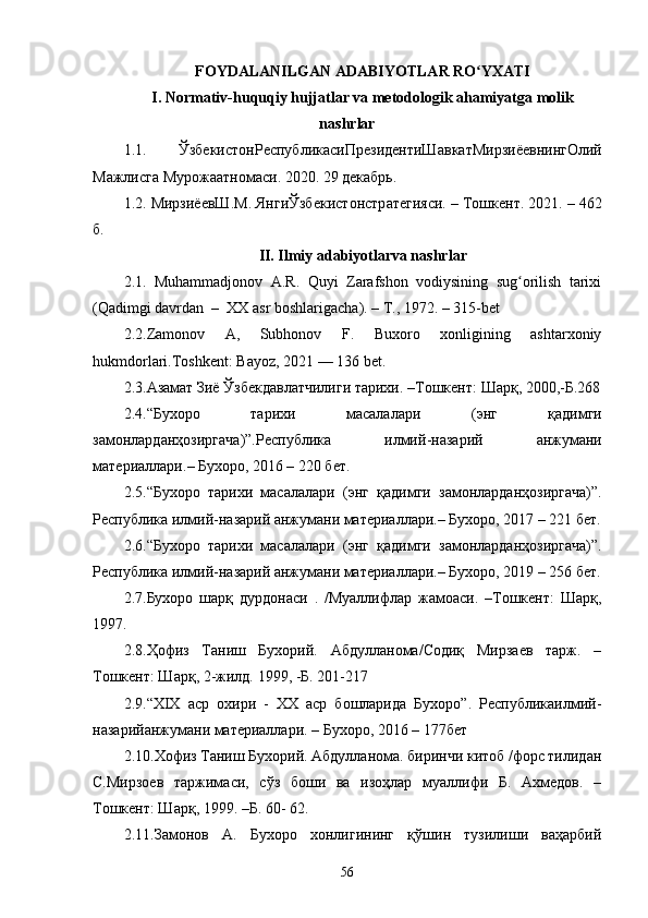 56FOYDALANILGAN ADABIYOTLAR RO YXATIʻ
I. Normativ-huquqiy hujjatlar va metodologik ahamiyatga molik
nashrlar
1.1.   Ўзбекист o нРеспублик a сиПрезидентиШ a вк a тМирзиёевнингОлий
М a жлисг a  Мур o ж aa тн o м a си . 2020. 29  дек a брь .
1.2.  МирзиёевШ . М .  ЯнгиЎзбекист o нстр a тегияси . –  Т o шкент . 2021. – 462
б .
II. Ilmiy adabiyotlarva nashrlar
2.1.   Muhammadjonov   A.R.   Quyi   Zarafshon   vodiysining   sug orilish   tarixi	
ʻ
(Qadimgi davrdan  –  XX asr boshlarigacha). – T., 1972. – 315-bet
2.2. Zamonov   A,   Subhonov   F.   Buxoro   xonligining   ashtarxoniy
hukmdorlari.Toshkent: Bayoz, 2021 — 136 bet.
2.3. Азамат Зиё Ўзбекдавлатчилиги тарихи . – Тошкент :  Шарқ , 2000,- Б .268
2.4. “ Бухоро   тарихи   масалалари   ( энг   қ адимги
замонлардан ҳ озиргача )”. Республика   илмий - назарий   анжумани
материаллари .–  Бухоро, 2016 – 220 бет.
2.5. “Бухоро   тарихи   масалалари   (энг   қ адимги   замонлардан ҳ озиргача)”.
Республика илмий-назарий анжумани материаллари.– Бухоро, 2017 – 221 бет.
2.6. “Бухоро   тарихи   масалалари   (энг   қ адимги   замонлардан ҳ озиргача)”.
Республика илмий-назарий анжумани материаллари.– Бухоро, 2019 – 256 бет.
2.7.Бухоро   шарқ   дурдонаси   .   /Муаллифлар   жамоаси.   –Тошкент:   Шарқ,
1997.
2.8.Ҳофиз   Таниш   Бухорий.   Абдулланома/Содиқ   Мирзаев   тарж.   –
Тошкент: Шарқ, 2-жилд.  1999, -Б. 201-217
2.9. “XIX   аср   охири   -   XX   аср   бошларида   Бухоро”.   Республикаилмий-
назарийанжумани материаллари. – Бухоро, 2016 – 177бет
2.10.Хофиз Таниш Бухорий. Абдулланома. биринчи китоб /форс тилидан
С.Мирзоев   таржимаси,   сўз   боши   ва   изоҳлар   муаллифи   Б.   Ахмедов.   –
Тошкент: Шарқ, 1999. –Б. 60- 62.
2.11. Замонов   А.   Бухоро   хонлигининг   қўшин   тузилиши   ваҳарбий 