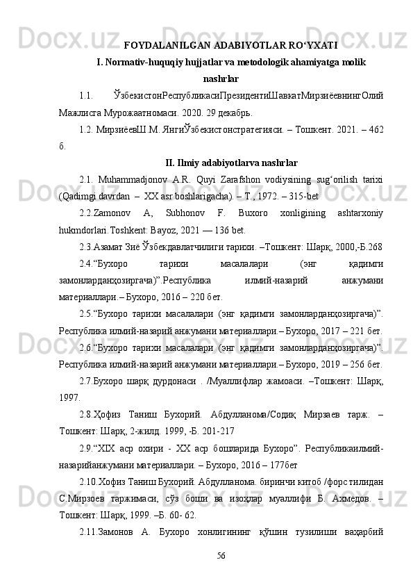 56FOYDALANILGAN ADABIYOTLAR RO YXATIʻ
I. Normativ-huquqiy hujjatlar va metodologik ahamiyatga molik
nashrlar
1.1.   Ўзбекист o нРеспублик a сиПрезидентиШ a вк a тМирзиёевнингОлий
М a жлисг a  Мур o ж aa тн o м a си . 2020. 29  дек a брь .
1.2.  МирзиёевШ . М .  ЯнгиЎзбекист o нстр a тегияси . –  Т o шкент . 2021. – 462
б .
II. Ilmiy adabiyotlarva nashrlar
2.1.   Muhammadjonov   A.R.   Quyi   Zarafshon   vodiysining   sug orilish   tarixi	
ʻ
(Qadimgi davrdan  –  XX asr boshlarigacha). – T., 1972. – 315-bet
2.2. Zamonov   A,   Subhonov   F.   Buxoro   xonligining   ashtarxoniy
hukmdorlari.Toshkent: Bayoz, 2021 — 136 bet.
2.3. Азамат Зиё Ўзбекдавлатчилиги тарихи . – Тошкент :  Шарқ , 2000,- Б .268
2.4. “ Бухоро   тарихи   масалалари   ( энг   қ адимги
замонлардан ҳ озиргача )”. Республика   илмий - назарий   анжумани
материаллари .–  Бухоро, 2016 – 220 бет.
2.5. “Бухоро   тарихи   масалалари   (энг   қ адимги   замонлардан ҳ озиргача)”.
Республика илмий-назарий анжумани материаллари.– Бухоро, 2017 – 221 бет.
2.6. “Бухоро   тарихи   масалалари   (энг   қ адимги   замонлардан ҳ озиргача)”.
Республика илмий-назарий анжумани материаллари.– Бухоро, 2019 – 256 бет.
2.7.Бухоро   шарқ   дурдонаси   .   /Муаллифлар   жамоаси.   –Тошкент:   Шарқ,
1997.
2.8.Ҳофиз   Таниш   Бухорий.   Абдулланома/Содиқ   Мирзаев   тарж.   –
Тошкент: Шарқ, 2-жилд.  1999, -Б. 201-217
2.9. “XIX   аср   охири   -   XX   аср   бошларида   Бухоро”.   Республикаилмий-
назарийанжумани материаллари. – Бухоро, 2016 – 177бет
2.10.Хофиз Таниш Бухорий. Абдулланома. биринчи китоб /форс тилидан
С.Мирзоев   таржимаси,   сўз   боши   ва   изоҳлар   муаллифи   Б.   Ахмедов.   –
Тошкент: Шарқ, 1999. –Б. 60- 62.
2.11. Замонов   А.   Бухоро   хонлигининг   қўшин   тузилиши   ваҳарбий