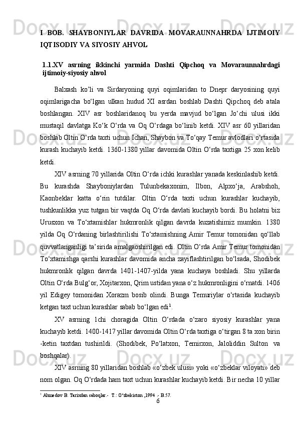 6I   BOB.   SHAYBONIYLAR   DAVRIDA   MOVARAUNNAHRDA   IJTIMOIY
IQTISODIY VA SIYOSIY AHVOL
1.1. XV   asrning   ikkinchi   yarmida   Dashti   Qipchoq   va   Movaraunnahrdagi
ijtimoiy-siyosiy ahvol
Balxash   kо’li   va   Sirdaryoning   quyi   oqimlaridan   to   Dnepr   daryosining   quyi
oqimlarigacha   bо‘lgan   ulkan   hudud   XI   asrdan   boshlab   Dashti   Qipchoq   deb   atala
boshlangan.   XIV   asr   boshlaridanoq   bu   yerda   mavjud   bо‘lgan   Jо‘chi   ulusi   ikki
mustaqil   davlatga   Kо‘k   О‘rda   va   Oq   О‘rdaga   bо‘linib   ketdi.   XIV   asr   60   yillaridan
boshlab Oltin О‘rda taxti uchun Ichan, Shaybon va Tо‘qay Temur avlodlari о‘rtasida
kurash kuchayib ketdi. 1360-1380 yillar   davomida Oltin О‘rda   taxtiga   25 xon kelib
ketdi.
XIV asrning 70 yillarida Oltin О‘rda ichki kurashlar yanada keskinlashib ketdi.
Bu   kurashda   Shayboniylardan   Tulunbekaxonim,   Ilbon,   Alpxо‘ja,   Arabshoh,
Kaonbeklar   katta   о‘rin   tutdilar.   Oltin   О‘rda   taxti   uchun   kurashlar   kuchayib,
tushkunlikka   yuz   tutgan   bir   vaqtda   Oq   О‘rda   davlati   kuchayib   bordi.   Bu   holatni   biz
Urusxon   va   Tо‘xtamishlar   hukmronlik   qilgan   davrda   kuzatishimiz   mumkin.   1380
yilda   Oq   О‘rdaning   birlashtirilishi   Tо‘xtamishning   Amir   Temur   tomonidan   qо‘llab
quvvatlanganligi ta’sirida amalgaoshirilgan edi. Oltin О‘rda Amir Temur tomonidan
Tо‘xtamishga qarshi kurashlar davomida ancha zayiflashtirilgan bо‘lsada, Shodibek
hukmronlik   qilgan   davrda   1401-1407-yilda   yana   kuchaya   boshladi.   Shu   yillarda
Oltin   О‘rda   Bulg‘or,   Xojitarxon,   Qrim   ustidan   yana   о‘z   hukmronligini о‘rnatdi. 1406
yil   Edigey   tomonidan   Xorazm   bosib   olindi.   Bunga   Temuriylar   о‘rtasida   kuchayib
ketgan taxt uchun kurashlar sabab bо‘lgan edi 1
.
XV   asrning   1chi   choragida   Oltin   О‘rdada   о‘zaro   siyosiy   kurashlar   yana
kuchayib ketdi. 1400-1417 yillar davomida Oltin О‘rda taxtiga о‘tirgan 8 ta xon birin
-ketin   taxtdan   tushirildi.   (Shodibek,   Pо‘latxon,   Temirxon,   Jaloliddin   Sulton   va
boshqalar).
XIV asrning 80 yillaridan boshlab «о‘zbek ulusi» yoki «о‘zbeklar viloyati» deb
nom olgan. Oq О‘rdada ham taxt uchun kurashlar kuchayib ketdi. Bir necha 10 yillar
1
 Ahmedov   B.   Tarixdan   saboqlar.-    T.: O‘zbekiston ,1994   . -  B . 57. 