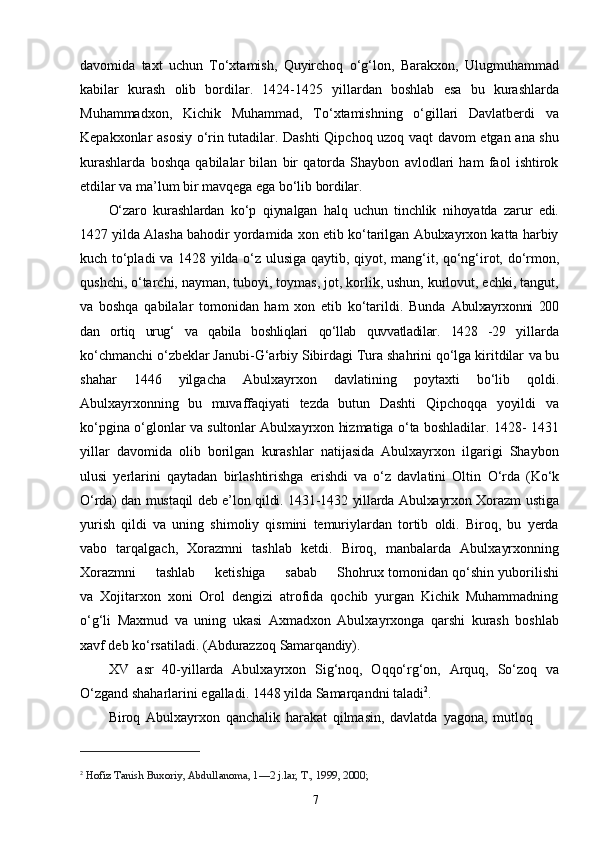 7davomida   taxt   uchun   Tо‘xtamish,   Quyirchoq   о‘g‘lon,   Barakxon,   Ulugmuhammad
kabilar   kurash   olib   bordilar.   1424-1425   yillardan   boshlab   esa   bu   kurashlarda
Muhammadxon,   Kichik   Muhammad,   Tо‘xtamishning   о‘gillari   Davlatberdi   va
Kepakxonlar asosiy о‘rin tutadilar. Dashti Qipchoq uzoq vaqt davom etgan ana shu
kurashlarda   boshqa   qabilalar   bilan   bir   qatorda   Shaybon   avlodlari   ham   faol   ishtirok
etdilar va ma’lum bir mavqega   ega   bо‘lib   bordilar.
О‘zaro   kurashlardan   kо‘p   qiynalgan   halq   uchun   tinchlik   nihoyatda   zarur   edi.
1427  yilda Alasha bahodir yordamida xon etib kо‘tarilgan Abulxayrxon katta harbiy
kuch   tо‘pladi   va   1428   yilda   о‘z   ulusiga   qaytib,   qiyot,   mang‘it,   qо‘ng‘irot,   dо‘rmon,
qushchi, о‘tarchi, nayman, tuboyi, toymas, jot, korlik, ushun, kurlovut, echki, tangut,
va   boshqa   qabilalar   tomonidan   ham   xon   etib   kо‘tarildi.   Bunda   Abulxayrxonni   200
dan   ortiq   urug‘   va   qabila   boshliqlari   qо‘llab   quvvatladilar.   1428   -29   yillarda
kо‘chmanchi о‘zbeklar Janubi-G‘arbiy Sibirdagi Tura shahrini qо‘lga kiritdilar   va   bu
shahar   1446   yilgacha   Abulxayrxon   davlatining   poytaxti   bо‘lib   qoldi.
Abulxayrxonning   bu   muvaffaqiyati   tezda   butun   Dashti   Qipchoqqa   yoyildi   va
kо‘pgina о‘glonlar va sultonlar Abulxayrxon hizmatiga о‘ta boshladilar. 1428- 1431
yillar   davomida   olib   borilgan   kurashlar   natijasida   Abulxayrxon   ilgarigi   Shaybon
ulusi   yerlarini   qaytadan   birlashtirishga   erishdi   va   о‘z   davlatini   Oltin   О‘rda   (Kо‘k
О‘rda)   dan   mustaqil   deb   e’lon   qildi.   1431-1432   yillarda   Abulxayrxon   Xorazm ustiga
yurish   qildi   va   uning   shimoliy   qismini   temuriylardan   tortib   oldi.   Biroq,   bu   yerda
vabo   tarqalgach,   Xorazmni   tashlab   ketdi.   Biroq,   manbalarda   Abulxayrxonning
Xorazmni    tashlab	    ketishiga	    sabab	    Shohrux tomonidan qо‘shin yuborilishi
va   Xojitarxon   xoni   Orol   dengizi   atrofida   qochib   yurgan   Kichik   Muhammadning
о‘g‘li   Maxmud   va   uning   ukasi   Axmadxon   Abulxayrxonga   qarshi   kurash   boshlab
xavf deb kо‘rsatiladi. (Abdurazzoq  Samarqandiy).
XV   asr   40-yillarda   Abulxayrxon   Sig‘noq,   Oqqо‘rg‘on,   Arquq,   Sо‘zoq   va
О‘zgand shaharlarini egalladi. 1448 yilda Samarqandni   taladi 2
.
Biroq   Abulxayrxon   qanchalik   harakat   qilmasin,   davlatda   yagona,   mutloq
2
  Hofiz Tanish Buxoriy, Abdullanoma, 1—2 j.lar, T., 1999, 2000; 