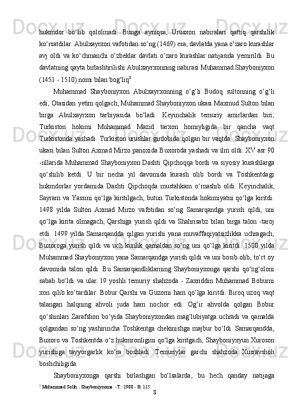 8hukmdor   bо‘lib   qololmadi.   Bunga   ayniqsa,   Urusxon   nabiralari   qattiq   qarshilik
kо‘rsatdilar. Abulxayrxon vafotidan sо‘ng (1469) esa, davlatda yana о‘zaro kurashlar
avj   oldi   va  kо‘chmanchi   о‘zbeklar   davlati   о‘zaro  kurashlar   natijasida   yemirildi.   Bu
davlatning qayta birlashtirilishi Abulxayrxonning nabirasi  Muhammad Shayboniyxon
(1451   -   1510)   nomi   bilan   bog‘liq 3
Muhammad   Shayboniyxon   Abulxayrxonning   о‘g‘li   Budoq   sultonning   о‘g‘li
edi,   Otasidan   yetim   qolgach,   Muhammad   Shayboniyxon   ukasi   Maxmud   Sulton   bilan
birga   Abulxayrxon   tarbiyasida   bо‘ladi.   Keyinchalik   temuriy   amirlardan   biri,
Turkiston   hokimi   Muhammad   Mazid   tarxon   homiyligida   bir   qancha   vaqt
Turkistonda yashadi. Turkiston urushlar girdobida qolgan bir vaqtda   Shayboniyxon
ukasi   bilan   Sulton   Axmad   Mirzo   panoxida   Buxoroda yashadi   va   ilm oldi. XV asr 90
-iillarida Muhammad Shayboniyxon Dashti  Qipchoqqa bordi va siyosiy kurashlarga
qо‘shilib   ketdi.   U   bir   necha   yil   davomida   kurash   olib   bordi   va   Toshkentdagi
hukmdorlar   yordamida   Dashti   Qipchoqda   mustahkam   о‘rnashib   oldi.   Keyinchalik,
Sayram  va Yassini  qо‘lga kiritilgach, butun Turkistonda hokimiyatni qо‘lga kiritdi.
1498   yilda   Sulton   Axmad   Mirzo   vafotidan   sо‘ng   Samarqandga   yurish   qildi,   uni
qо‘lga  kirita  olmagach,  Qarshiga   yurish   qildi  va   Shahrisabz   bilan  birga   talon  -taroj
etdi.   1499   yilda   Samarqandda   qilgan   yurishi   yana   muvaffaqiyatsizlikka   uchragach,
Buxoroga   yurish   qildi   va   uch   kunlik   qamaldan   sо‘ng   uni   qо‘lga   kiritdi.   1500   yilda
Muhammad Shayboniyxon yana Samarqandga yurish qildi va uni bosib olib, tо‘rt oy
davomida   talon   qildi.   Bu   Samarqandliklarning   Shayboniyxonga   qarshi   qо‘zg‘oloni
sabab   bо‘ldi   va   ular   19   yoshli   temuriy   shahzoda   -   Zaxriddin   Muhammad   Boburni
xon qilib kо‘tardilar. Bobur  Qarshi  va Guzorni ham qо‘lga kiritdi. Biroq uzoq vaqt
talangan   halqning   ahvoli   juda   ham   nochor   edi.   Og‘ir   ahvolda   qolgan   Bobur
qо‘shinlari  Zarafshon  bо‘yida  Shayboniyxondan  mag‘lubiyatga uchradi  va qamalda
qolgandan   sо‘ng   yashirincha   Toshkentga   chekinishga   majbur   bо‘ldi.   Samarqandda,
Buxoro va Toshkentda   о‘z   hukmronligini   qо‘lga   kiritgach,   Shayboniyxyun   Xuroson
yurishiga   tayyorgarlik   kо‘ra   boshladi.   Temuriylar   garchi   shahzoda   Xusravshoh
boshchiligida.
Shayboniyxonga   qarshi   birlashgan   bо‘lsalarda,   bu   hech   qanday   natijaga
3
  Muhammad   Solih   . Shayboniynoma.  - T.: 1988 .- B.  115. 