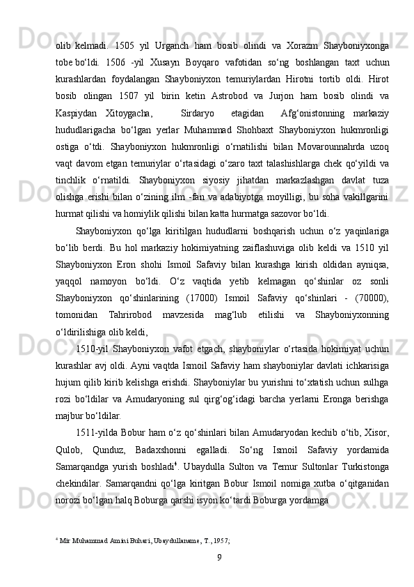 9olib   kelmadi.   1505   yil   Urganch   ham   bosib   olindi   va   Xorazm   Shayboniyxonga
tobe  bо‘ldi. 1506 - yil   Xusayn   Boyqaro   vafotidan   sо‘ng   boshlangan   taxt   uchun
k urashlardan   foydalangan   Shayboniyxon   temuriylardan   Hirotni   tortib   oldi.   Hirot
bosib   olingan   1507   yil   birin   ketin   Astrobod   va   Jurjon   ham   bosib   olindi   va
Kaspiydan Xitoygacha, Sirdaryo etagidan Afg‘onistonning   markaziy
hududlarigacha   bо‘lgan   yerlar   Muhammad   Shohbaxt   Shayboniyxon   hukmronligi
ostiga   о‘tdi.   Shayboniyxon   hukmronligi   о‘rnatilishi   bilan   Movarounnahrda   uzoq
vaqt   davom   etgan   temuriylar   о‘rtasidagi   о‘zaro   taxt   talashishlarga   chek   qо‘yildi   va
tinchlik   о‘rnatildi.   Shayboniyxon   siyosiy   jihatdan   markazlashgan   davlat   tuza
olishga   erishi   bilan   о‘zining   ilm   -fan   va   adabiyotga   moyilligi,   bu   soha   vakillgarini
hurmat qilishi va homiylik qilishi bilan katta hurmatga sazovor bо‘ldi.
Shayboniyxon   qо‘lga   kiritilgan   hududlarni   boshqarish   uchun   о‘z   yaqinlariga
bо‘lib   berdi.   Bu   hol   markaziy   hokimiyatning   zaiflashuviga   olib   keldi   va   1510   yil
Shayboniyxon   Eron   shohi   Ismoil   Safaviy   bilan   kurashga   kirish   oldidan   ayniqsa,
yaqqol   namoyon   bо‘ldi.   О‘z   vaqtida   yetib   kelmagan   qо‘shinlar   oz   sonli
Shayboniyxon   qо‘shinlarining   (17000)   Ismoil   Safaviy   qо‘shinlari   -   (70000),
tomonidan   Tahrirobod   mavzesida   mag‘lub   etilishi   va   Shayboniyxonning
о‘ldirilishiga olib keldi,
1510 - yil   Shayboniyxon   vafot   etgach,   shayboniylar   о‘rtasida   hokimiyat   uchun
kurashlar   avj   oldi.   Ayni   vaqtda   Ismoil   Safaviy   ham   shayboniylar   davlati   ichkarisiga
hujum qilib kirib kelishga erishdi. Shayboniylar bu yurishni tо‘xtatish uchun sulhga
rozi   bо‘ldilar   va   Amudaryoning   sul   qirg‘og‘idagi   barcha   yerlarni   Eronga   berishga
majbur bо‘ldilar.
1511-yilda Bobur ham о‘z qо‘shinlari bilan Amudaryodan kechib о‘tib, Xisor,
Qulob,   Qunduz,   Badaxshonni   egalladi.   Sо‘ng   Ismoil   Safaviy   yordamida
Samarqandga   yurish   boshladi 4
.   Ubaydulla   Sulton   va   Temur   Sultonlar   Turkistonga
chekindilar.   Samarqandni   qо‘lga   kiritgan   Bobur   Ismoil   nomiga   xutba   о‘qitganidan
norozi bо‘lgan halq Boburga qarshi isyon kо‘tardi Boburga   yordamga
4
  Mir Muhammad Amini Buhari, Ubaydullaname, T., 1957; 