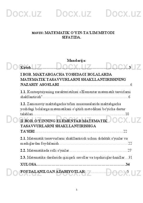 MAVZU:  MATEMATIK O’YIN-TA’LIM METODI
SIFATIDA.
Mundarija:
Kirish…………………………………………………………………..3
I BOB. MAKTABGACHA YOSHDAGI BOLALARDA 
MATEMATIK TASAVVURLARNI SHAKLLANTIRISHNING 
NAZARIY ASOSLARI ………………………………………………..6
1.1.  Kontseptsiyaning xarakteristikasi «Elementar matematik tasvirlarni 
shakllantirish”………………………………………………………….6 
1.2.  Zamonaviy maktabgacha ta'lim muassasalarida maktabgacha 
yoshdagi bolalarga matematikani o'qitish metodikasi bo'yicha dastur 
talablari………………………………………………………………10
II BOB. O'YINNING ELEMENTAR MATEMATIK 
TASAVVURLARNI SHAKLLANTIRISHGA 
TA'SIRI ……………………………………………………………22
2.1.  Matematik tasavvurlarni shakllantirish uchun didaktik o'yinlar va 
mashqlardan foydalanish………………………………………………22
2.2.  Matematikada rolli o'yinlar……………………………………….27
2.3.  Matematika darslarida qiziqarli savollar va topshiriqlar-hazillar…31
XULOSA…………………………………………………………….34
FOYDALANILGAN ADABIYOTLAR ……………………………5
1 