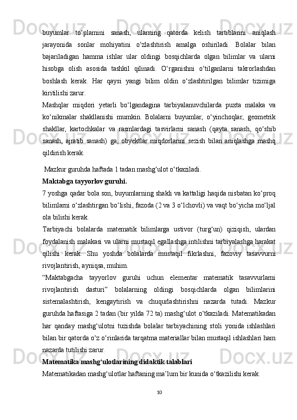 buyumlar   to‘plamini   sanash,   ularning   qatorda   kelish   tartiblarini   aniqlash
jarayonida   sonlar   mohiyatini   o‘zlashtirish   amalga   oshiriladi.   Bolalar   bilan
bajariladigan   hamma   ishlar   ular   oldingi   bosqichlarda   olgan   bilimlar   va   ularni
hisobga   olish   asosida   tashkil   qilinadi.   O‘rganishni   o‘tilganlarni   takrorlashdan
boshlash   kerak.   Har   qaysi   yangi   bilim   oldin   o‘zlashtirilgan   bilimlar   tizimiga
kiritilishi zarur. 
Mashqlar   miqdori   yetarli   bo‘lgandagina   tarbiyalanuvchilarda   puxta   malaka   va
ko‘nikmalar   shakllanishi   mumkin.   Bolalarni   buyumlar,   o‘yinchoqlar,   geometrik
shakllar,   kartochkalar   va   rasmlardagi   tasvirlarni   sanash   (qayta   sanash,   qo‘shib
sanash,   ajratib   sanash)   ga,   obyektlar   miqdorlarini   sezish   bilan   aniqlashga   mashq
qildirish kerak. 
 Mazkur guruhda haftada 1 tadan mashg‘ulot o‘tkaziladi.  
Maktabga tayyorlov guruhi.
7 yoshga qadar bola son, buyumlarning shakli va kattaligi haqida nisbatan ko‘proq
bilimlarni o‘zlashtirgan bo‘lishi, fazoda (2 va 3 o‘lchovli) va vaqt bo‘yicha mo‘ljal
ola bilishi kerak. 
Tarbiyachi   bolalarda   matematik   bilimlarga   ustivor   (turg‘un)   qiziqish,   ulardan
foydalanish malakasi va ularni mustaqil egallashga intilishni tarbiyalashga harakat
qilishi   kerak.   Shu   yoshda   bolalarda   mustaqil   fikrlashni,   fazoviy   tasavvurni
rivojlantirish, ayniqsa, muhim. 
“Maktabgacha   tayyorlov   guruhi   uchun   elementar   matematik   tasavvurlarni
rivojlantirish   dasturi”   bolalarning   oldingi   bosqichlarda   olgan   bilimlarini
sistemalashtirish,   kengaytirish   va   chuqurlashtirishni   nazarda   tutadi.   Mazkur
guruhda haftasiga 2 tadan (bir yilda 72 ta) mashg‘ulot o‘tkaziladi. Matematikadan
har   qanday   mashg‘ulotni   tuzishda   bolalar   tarbiyachining   stoli   yonida   ishlashlari
bilan bir qatorda o‘z o‘rinlarida tarqatma materiallar bilan mustaqil ishlashlari ham
nazarda tutilishi zarur. 
Matematika mashg‘ulotlarining didaktik talablari
Matematikadan mashg‘ulotlar haftaning ma’lum bir kunida o‘tkazilishi kerak. 
10 