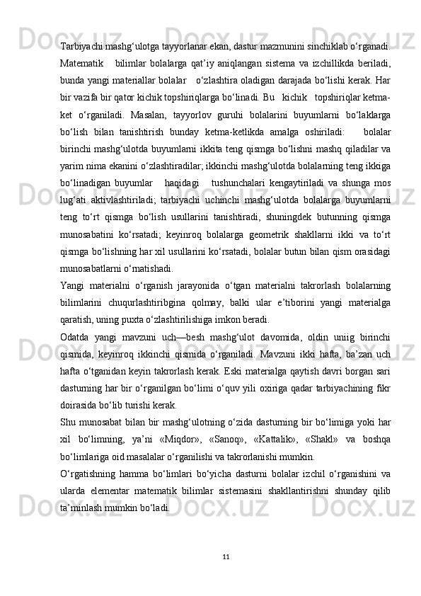 Tarbiyachi mashg‘ulotga tayyorlanar ekan, dastur mazmunini sinchiklab o‘rganadi.
Matematik       bilimlar   bolalarga   qat’iy   aniqlangan   sistema   va   izchillikda   beriladi,
bunda yangi materiallar bolalar     o‘zlashtira oladigan darajada bo‘lishi kerak. Har
bir vazifa bir qator kichik topshiriqlarga bo‘linadi. Bu   kichik   topshiriqlar ketma-
ket   o‘rganiladi.   Masalan,   tayyorlov   guruhi   bolalarini   buyumlarni   bo‘laklarga
bo‘lish   bilan   tanishtirish   bunday   ketma-ketlikda   amalga   oshiriladi:       bolalar
birinchi mashg‘ulotda buyumlarni ikkita teng qismga bo‘lishni mashq qiladilar va
yarim nima ekanini o‘zlashtiradilar; ikkinchi mashg‘ulotda bolalarning teng ikkiga
bo‘linadigan   buyumlar       haqidagi       tushunchalari   kengaytiriladi   va   shunga   mos
lug‘ati   aktivlashtiriladi;   tarbiyachi   uchinchi   mashg‘ulotda   bolalarga   buyumlarni
teng   to‘rt   qismga   bo‘lish   usullarini   tanishtiradi,   shuningdek   butunning   qismga
munosabatini   ko‘rsatadi;   keyinroq   bolalarga   geometrik   shakllarni   ikki   va   to‘rt
qismga bo‘lishning har xil usullarini ko‘rsatadi, bolalar butun bilan qism orasidagi
munosabatlarni o‘rnatishadi. 
Yangi   materialni   o‘rganish   jarayonida   o‘tgan   materialni   takrorlash   bolalarning
bilimlarini   chuqurlashtiribgina   qolmay,   balki   ular   e’tiborini   yangi   materialga
qaratish, uning puxta o‘zlashtirilishiga imkon beradi. 
Odatda   yangi   mavzuni   uch—besh   mashg‘ulot   davomida,   oldin   uniig   birinchi
qismida,   keyinroq   ikkinchi   qismida   o‘rganiladi.   Mavzuni   ikki   hafta,   ba’zan   uch
hafta o‘tganidan keyin takrorlash kerak. Eski materialga qaytish davri borgan sari
dasturning har bir o‘rganilgan bo‘limi o‘quv yili oxiriga qadar tarbiyachining fikr
doirasida bo‘lib turishi kerak. 
Shu munosabat bilan bir mashg‘ulotning o‘zida dasturning bir bo‘limiga yoki har
xil   bo‘limning,   ya’ni   «Miqdor»,   «Sanoq»,   «Kattalik»,   «Shakl»   va   boshqa
bo‘limlariga oid masalalar o‘rganilishi va takrorlanishi mumkin. 
O‘rgatishning   hamma   bo‘limlari   bo‘yicha   dasturni   bolalar   izchil   o‘rganishini   va
ularda   elementar   matematik   bilimlar   sistemasini   shakllantirishni   shunday   qilib
ta’minlash mumkin bo‘ladi. 
11 