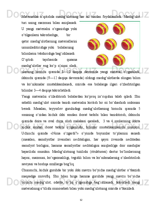 М atematika   o‘qitishda   mashg‘ulotning   har   xil   turidan   foydalaniladi.   Mashg‘ulot
turi   uning   mazmuni   bilan   aniqlanadi.
U   yangi   materialni   o‘rganishga   yoki
o‘tilganlarni takrorlashga,  bir
qator   mashg‘ulotlarning   materiallarini
umumlashtirishga yoki  bolalarning
bilimlarini tekshirishga bag‘ishlanadi. 
O‘qitish   tajribasida   qurama
mashg‘ulotlar   eng   ko‘p   o‘rinni   oladi,
ularning   birinchi   qismida   8—10   daqiqa   davomida   yangi   material   o‘rganiladi,
ikkinchi qismida (9—12 daqiqa davomida) oldingi  mashg‘ulotlarda olingan bilim
va   ko‘nikmalar   mustahkamlanadi,   oxirida   esa   bolalarga   ilgari   o‘zlashtirilgan
bilimlar 3—4 daqiqa takrorlatiladi. 
Yangi   materialni   o‘zlashtirish   bolalardan   ko‘proq   zo‘riqishni   talab   qiladi.   Shu
sababli   mashg‘ulot   oxirida   tanish   materialni   kiritish   bir   oz   bo‘shashish   imkonini
beradi.   Masalan,   tayyorlov   guruhidagi   mashg‘ulotlarning   birinchi   qismida   5
sonining   o‘zidan   kichik   ikki   sondan   iborat   tarkibi   bilan   tanishtirish,   ikkinchi
qismida   doira   va   oval   chiza   olish   malakasi   qaraladi,     3   va   4   sonlarining   ikkita
kichik   sondan   iborat   tarkibi   o‘rganilishi,   bilimlar   mustahkamlanishi   mumkin.
Uchinchi   qismda   «Nima   o‘zgardi?»   o‘yinida   buyumlar   to‘plamini   sanash
(masalan,   samolyotlar   zvenolari   nechtaligini,   har   qaysi   zvenoda   nechtadan
samolyot   borligini,   hamma   samolyotlar   nechtaligini   aniqlash)ga   doir   mashqlar
bajarilishi   mumkin.   Mashg‘ulotning   tuzilishi   (strukturasi)   dastur   bo‘limlarining
hajmi,   mazmuni,   ko‘rgazmaliligi,   tegishli   bilim   va   ko‘nikmalarniig   o‘zlashtirilish
saviyasi va boshqa omillarga bog‘liq. 
Chunonchi, kichik guruhda bir  yoki  ikki  mavzu  bo‘yicha mashg‘ulotlar  o‘tkazish
maqsadga   muvofiq.   Shu   bilan   birga   hamma   guruhda   yangi   mavzu   bo‘yicha
birinchi   mashg‘ulot,   odatda,   to‘liq   o‘rganishga   bag‘ishlanadi,   takrorlash   yangi
materialning o‘tilishi munosabati bilan yoki mashg‘ulotning oxirida o‘tkaziladi. 
12 