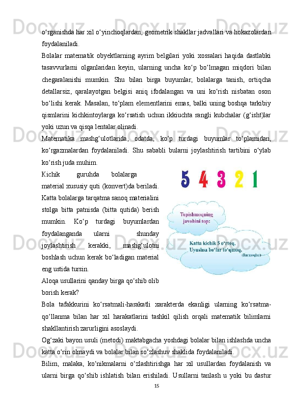 o‘rganishda har xil o‘yinchoqlardan, geometrik shakllar jadvallari va hokazolardan
foydalaniladi. 
Bolalar   matematik   obyektlarning   ayrim   belgilari   yoki   xossalari   haqida   dastlabki
tasavvurlarni   olganlaridan   keyin,   ularning   uncha   ko‘p   bo‘lmagan   miqdori   bilan
chegaralanishi   mumkin.   Shu   bilan   birga   buyumlar,   bolalarga   tanish,   ortiqcha
detallarsiz,   qaralayotgan   belgisi   aniq   ifodalangan   va   uni   ko‘rish   nisbatan   oson
bo‘lishi   kerak.   Masalan,   to‘plam   elementlarini   emas,   balki   uning   boshqa   tarkibiy
qismlarini   kichkintoylarga   ko‘rsatish   uchun   ikkiuchta   rangli   kubchalar   (g‘isht)lar
yoki uzun va qisqa lentalar olinadi. 
Ма tematika   mashg‘ulotlarida,   odatda,   ko‘p   turdagi   buyumlar   to‘plamidan,
ko‘rgazmalardan   foydalaniladi.   Shu   sababli   bularni   joylashtirish   tartibini   o‘ylab
ko‘rish juda muhim. 
К ichik  guruhda  bolalarga
material xususiy quti (konvert)da beriladi.
Katta bolalarga tarqatma sanoq materialini
stolga   bitta   patnisda   (bitta   qutida)   berish
mumkin.   Ko‘p   turdagi   buyumlardan
foydalanganda  ularni   shunday
joylashtirish   kerakki,   mashg‘ulotni
boshlash uchun kerak bo‘ladigan material
eng ustida tursin. 
Aloqa usullarini qanday birga qo‘shib olib
borish kerak? 
Bola   tafakkurini   ko‘rsatmali-harakatli   xarakterda   ekanligi   ularning   ko‘rsatma-
qo‘llanma   bilan   har   xil   harakatlarini   tashkil   qilish   orqali   matematik   bilimlarni
shakllantirish zarurligini asoslaydi. 
Og‘zaki bayon usuli (metodi) maktabgacha yoshdagi bolalar bilan ishlashda uncha
katta o‘rin olmaydi va bolalar bilan so‘zlashuv shaklida foydalaniladi. 
Bilim,   malaka,   ko‘nikmalarni   o‘zlashtirishga   har   xil   usullardan   foydalanish   va
ularni   birga   qo‘shib   ishlatish   bilan   erishiladi.   Usullarni   tanlash   u   yoki   bu   dastur
15 
