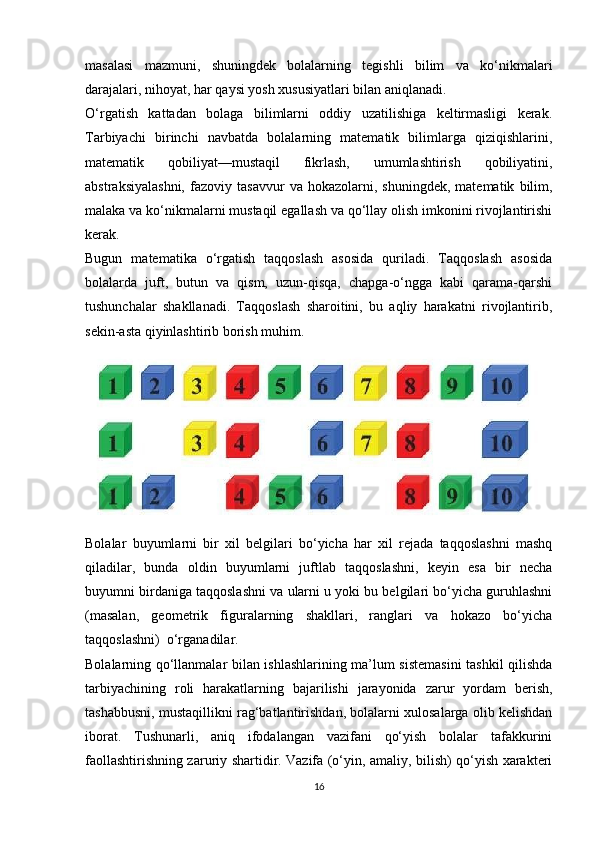 masalasi   mazmuni,   shuningdek   bolalarning   tegishli   bilim   va   ko‘nikmalari
darajalari, nihoyat, har qaysi yosh xususiyatlari bilan aniqlanadi. 
O‘rgatish   kattadan   bolaga   bilimlarni   oddiy   uzatilishiga   keltirmasligi   kerak.
Tarbiyachi   birinchi   navbatda   bolalarning   matematik   bilimlarga   qiziqishlarini,
matematik   qobiliyat—mustaqil   fikrlash,   umumlashtirish   qobiliyatini,
abstraksiyalashni,   fazoviy   tasavvur   va   hokazolarni,   shuningdek,   matematik   bilim,
malaka va ko‘nikmalarni mustaqil egallash va qo‘llay olish imkonini rivojlantirishi
kerak. 
Bugun   matematika   o‘rgatish   taqqoslash   asosida   quriladi.   Taqqoslash   asosida
bolalarda   juft,   butun   va   qism,   uzun-qisqa,   chapga-o‘ngga   kabi   qarama-qarshi
tushunchalar   shakllanadi.   Taqqoslash   sharoitini,   bu   aqliy   harakatni   rivojlantirib,
sekin-asta qiyinlashtirib borish muhim.
 
Bolalar   buyumlarni   bir   xil   belgilari   bo‘yicha   har   xil   rejada   taqqoslashni   mashq
qiladilar,   bunda   oldin   buyumlarni   juftlab   taqqoslashni,   keyin   esa   bir   necha
buyumni birdaniga taqqoslashni va ularni u yoki bu belgilari bo‘yicha guruhlashni
(masalan,   geometrik   figuralarning   shakllari,   ranglari   va   hokazo   bo‘yicha
taqqoslashni)  o‘rganadilar. 
Bolalarning qo‘llanmalar bilan ishlashlarining ma’lum sistemasini  tashkil qilishda
tarbiyachining   roli   harakatlarning   bajarilishi   jarayonida   zarur   yordam   berish,
tashabbusni, mustaqillikni rag‘batlantirishdan, bolalarni xulosalarga olib kelishdan
iborat.   Tushunarli,   aniq   ifodalangan   vazifani   qo‘yish   bolalar   tafakkurini
faollashtirishning zaruriy shartidir. Vazifa (o‘yin, amaliy, bilish) qo‘yish xarakteri
16 