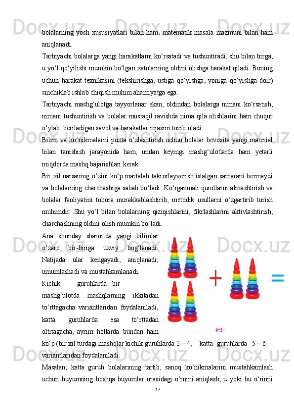 bolalarning   yosh   xususiyatlari   bilan   ham,   matematik   masala   mazmuni   bilan   ham
aniqlanadi. 
Tarbiyachi bolalarga yangi harakatlarni ko‘rsatadi va tushuntiradi, shu bilan birga,
u yo‘l qo‘yilishi mumkin bo‘lgan xatolarning oldini olishga harakat qiladi. Buning
uchun   harakat   texnikasini   (tekshirishga,   ustiga   qo‘yishga,   yoniga   qo‘yishga   doir)
sinchiklab ishlab chiqish muhim ahamiyatga ega. 
Tarbiyachi   mashg‘ulotga   tayyorlanar   ekan,   oldindan   bolalarga   nimani   ko‘rsatish,
nimani tushuntirish va bolalar mustaqil ravishda nima qila olishlarini ham chuqur
o‘ylab, beriladigan savol va harakatlar rejasini tuzib oladi. 
Bilim   va   ko‘nikmalarni   puxta   o‘zlashtirish   uchun   bolalar   bevosita   yangi   material
bilan   tanishish   jarayonida   ham,   undan   keyingi   mashg‘ulotlarda   ham   yetarli
miqdorda mashq bajarishlari kerak. 
Bir xil narsaning o‘zini ko‘p martalab takrorlayverish istalgan samarani bermaydi
va bolalarning charchashiga sabab bo‘ladi. Ko‘rgazmali qurollarni almashtirish va
bolalar   faoliyatini   tobora   murakkablashtirib,   metodik   usullarni   o‘zgartirib   turish
muhimdir.   Shu   yo‘l   bilan   bolalarning   qiziqishlarini,   fikrlashlarini   aktivlashtirish,
charchashning oldini olish mumkin bo‘ladi. 
А n а   shunday   sharoitda   yangi   bilimlar
o‘zaro   bir-biriga   uzviy   bog‘lanadi.
Natijada   ular   kengayadi,   aniqlanadi,
umumlashadi va mustahkamlanadi. 
К ichik  guruhlarda  bir
mashg‘ulotda   mashqlarning   ikkitadan
to‘rttagacha   variantlaridan   foydalaniladi,
katta   guruhlarda   esa   to‘rttadan
oltitagacha,  ayrim   hollarda   bundan   ham
ko‘p (bir xil turdagi mashqlar kichik guruhlarda 2—4,  katta  guruhlarda  5—6
variantlaridan foydalaniladi. 
Masalan,   katta   guruh   bolalarining   tartib,   sanoq   ko‘nikmalarini   mustahkamlash
uchun   buyumning   boshqa   buyumlar   orasidagi   o‘rnini   aniqlash,   u   yoki   bu   o‘rinni
17 