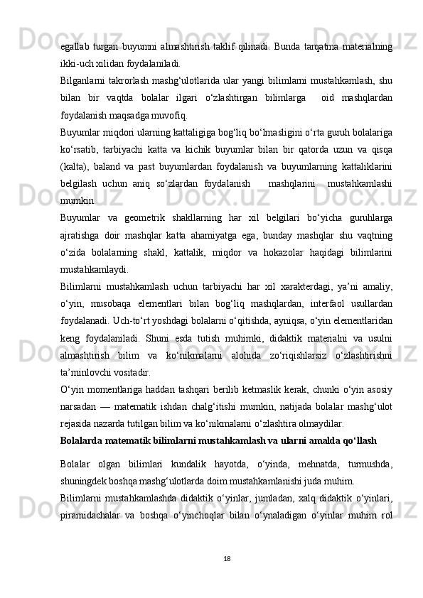 egallab   turgan   buyumni   almashtirish   taklif   qilinadi.   Bunda   tarqatma   materialning
ikki-uch xilidan foydalaniladi. 
Bilganlarni   takrorlash   mashg‘ulotlarida   ular   yangi   bilimlarni   mustahkamlash,   shu
bilan   bir   vaqtda   bolalar   ilgari   o‘zlashtirgan   bilimlarga     oid   mashqlardan
foydalanish maqsadga muvofiq. 
Buyumlar miqdori ularning kattaligiga bog‘liq bo‘lmasligini o‘rta guruh bolalariga
ko‘rsatib,   tarbiyachi   katta   va   kichik   buyumlar   bilan   bir   qatorda   uzun   va   qisqa
(kalta),   baland   va   past   buyumlardan   foydalanish   va   buyumlarning   kattaliklarini
belgilash   uchun   aniq   so‘zlardan   foydalanish       mashqlarini     mustahkamlashi
mumkin. 
Buyumlar   va   geometrik   shakllarning   har   xil   belgilari   bo‘yicha   guruhlarga
ajratishga   doir   mashqlar   katta   ahamiyatga   ega,   bunday   mashqlar   shu   vaqtning
o‘zida   bolalarning   shakl,   kattalik,   miqdor   va   hokazolar   haqidagi   bilimlarini
mustahkamlaydi. 
Bilimlarni   mustahkamlash   uchun   tarbiyachi   har   xil   xarakterdagi,   ya’ni   amaliy,
o‘yin,   musobaqa   elementlari   bilan   bog‘liq   mashqlardan,   interfaol   usullardan
foydalanadi. Uch-to‘rt yoshdagi bolalarni o‘qitishda, ayniqsa, o‘yin elementlaridan
keng   foydalaniladi.   Shuni   esda   tutish   muhimki,   didaktik   materialni   va   usulni
almashtirish   bilim   va   ko‘nikmalarni   alohida   zo‘riqishlarsiz   o‘zlashtirishni
ta’minlovchi vositadir. 
O‘yin momentlariga haddan tashqari  berilib ketmaslik  kerak,  chunki  o‘yin asosiy
narsadan   —   matematik   ishdan   chalg‘itishi   mumkin,   natijada   bolalar   mashg‘ulot
rejasida nazarda tutilgan bilim va ko‘nikmalarni o‘zlashtira olmaydilar. 
Bolalarda matematik bilimlarni mustahkamlash va ularni amalda qo‘llash
Bolalar   olgan   bilimlari   kundalik   hayotda,   o‘yinda,   mehnatda,   turmushda,
shuningdek boshqa mashg‘ulotlarda doim mustahkamlanishi juda muhim. 
Bilimlarni   mustahkamlashda   didaktik   o‘yinlar,   jumladan,   xalq   didaktik   o‘yinlari,
piramidachalar   va   boshqa   o‘yinchoqlar   bilan   o‘ynaladigan   o‘yinlar   muhim   rol
18