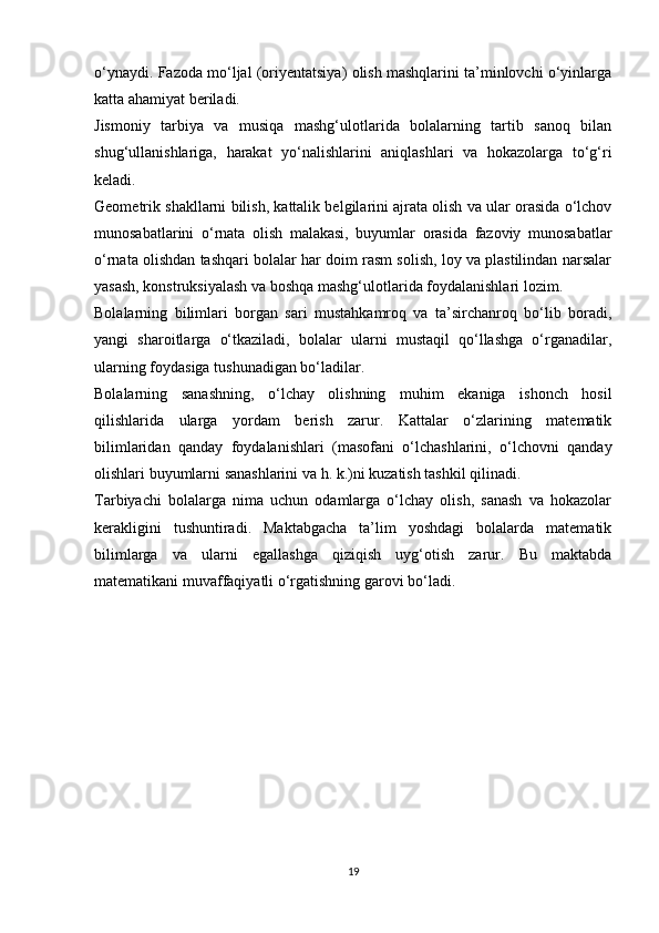 o‘ynaydi. Fazoda mo‘ljal (oriyentatsiya) olish mashqlarini ta’minlovchi o‘yinlarga
katta ahamiyat beriladi. 
Jismoniy   tarbiya   va   musiqa   mashg‘ulotlarida   bolalarning   tartib   sanoq   bilan
shug‘ullanishlariga,   harakat   yo‘nalishlarini   aniqlashlari   va   hokazolarga   to‘g‘ri
keladi. 
Geometrik shakllarni bilish, kattalik belgilarini ajrata olish va ular orasida o‘lchov
munosabatlarini   o‘rnata   olish   malakasi,   buyumlar   orasida   fazoviy   munosabatlar
o‘rnata olishdan tashqari bolalar har doim rasm solish, loy va plastilindan narsalar
yasash, konstruksiyalash va boshqa mashg‘ulotlarida foydalanishlari lozim. 
Bolalarning   bilimlari   borgan   sari   mustahkamroq   va   ta’sirchanroq   bo‘lib   boradi,
yangi   sharoitlarga   o‘tkaziladi,   bolalar   ularni   mustaqil   qo‘llashga   o‘rganadilar,
ularning foydasiga tushunadigan bo‘ladilar. 
Bolalarning   sanashning,   o‘lchay   olishning   muhim   ekaniga   ishonch   hosil
qilishlarida   ularga   yordam   berish   zarur.   Kattalar   o‘zlarining   matematik
bilimlaridan   qanday   foydalanishlari   (masofani   o‘lchashlarini,   o‘lchovni   qanday
olishlari buyumlarni sanashlarini va h. k.)ni kuzatish tashkil qilinadi. 
Tarbiyachi   bolalarga   nima   uchun   odamlarga   o‘lchay   olish,   sanash   va   hokazolar
kerakligini   tushuntiradi.   Maktabgacha   ta’lim   yoshdagi   bolalarda   matematik
bilimlarga   va   ularni   egallashga   qiziqish   uyg‘otish   zarur.   Bu   maktabda
matematikani muvaffaqiyatli o‘rgatishning garovi bo‘ladi. 
19 