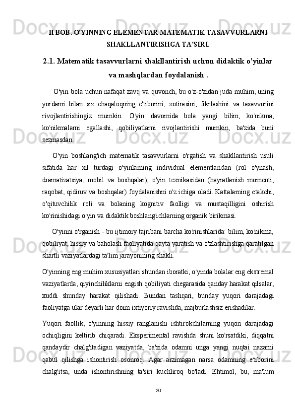 II BOB. O'YINNING ELEMENTAR MATEMATIK TASAVVURLARNI
SHAKLLANTIRISHGA TA'SIRI.
2.1. Matematik tasavvurlarni shakllantirish uchun didaktik o'yinlar
va mashqlardan foydalanish  .
         O'yin bola uchun nafaqat zavq va quvonch, bu o'z-o'zidan juda muhim, uning
yordami   bilan   siz   chaqaloqning   e'tiborini,   xotirasini,   fikrlashini   va   tasavvurini
rivojlantirishingiz   mumkin.   O'yin   davomida   bola   yangi   bilim,   ko'nikma,
ko'nikmalarni   egallashi,   qobiliyatlarni   rivojlantirishi   mumkin,   ba'zida   buni
sezmasdan.
      O'yin   boshlang'ich   matematik   tasavvurlarni   o'rgatish   va   shakllantirish   usuli
sifatida   har   xil   turdagi   o'yinlarning   individual   elementlaridan   (rol   o'ynash,
dramatizatsiya,   mobil   va   boshqalar),   o'yin   texnikasidan   (hayratlanish   momenti,
raqobat, qidiruv va boshqalar) foydalanishni o'z ichiga oladi. Kattalarning etakchi,
o'qituvchilik   roli   va   bolaning   kognitiv   faolligi   va   mustaqilligini   oshirish
ko'rinishidagi o'yin va didaktik boshlang'ichlarning organik birikmasi.
     O'yinni o'rganish - bu ijtimoiy tajribani barcha ko'rinishlarida: bilim, ko'nikma,
qobiliyat, hissiy va baholash faoliyatida qayta yaratish va o'zlashtirishga qaratilgan
shartli vaziyatlardagi ta'lim jarayonining shakli.
O'yinning eng muhim xususiyatlari shundan iboratki, o'yinda bolalar eng ekstremal
vaziyatlarda, qiyinchiliklarni engish qobiliyati chegarasida qanday harakat qilsalar,
xuddi   shunday   harakat   qilishadi.   Bundan   tashqari,   bunday   yuqori   darajadagi
faoliyatga ular deyarli har doim ixtiyoriy ravishda, majburlashsiz erishadilar.
Yuqori   faollik,   o'yinning   hissiy   ranglanishi   ishtirokchilarning   yuqori   darajadagi
ochiqligini   keltirib   chiqaradi.   Eksperimental   ravishda   shuni   ko'rsatdiki,   diqqatni
qandaydir   chalg'itadigan   vaziyatda,   ba'zida   odamni   unga   yangi   nuqtai   nazarni
qabul   qilishga   ishontirish   osonroq.   Agar   arzimagan   narsa   odamning   e'tiborini
chalg'itsa,   unda   ishontirishning   ta'siri   kuchliroq   bo'ladi.   Ehtimol,   bu,   ma'lum
20 