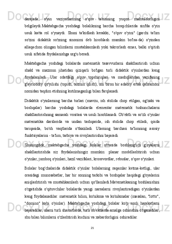 darajada,   o'yin   vaziyatlarining   o'quv   ta'sirining   yuqori   mahsuldorligini
belgilaydi.Maktabgacha   yoshdagi   bolalikning   barcha   bosqichlarida   sinfda   o'yin
usuli   katta   rol   o'ynaydi.   Shuni   ta'kidlash   kerakki,   "o'quv   o'yini"   (garchi   ta'lim
so'zini   didaktik   so'zning   sinonimi   deb   hisoblash   mumkin   bo'lsa-da)   o'yindan
allaqachon   olingan   bilimlarni   mustahkamlash   yoki   takrorlash   emas,   balki   o'qitish
usuli sifatida foydalanishga urg'u beradi. 
Maktabgacha   yoshdagi   bolalarda   matematik   tasavvurlarni   shakllantirish   uchun
shakl   va   mazmun   jihatidan   qiziqarli   bo'lgan   turli   didaktik   o'yinlardan   keng
foydalaniladi.   Ular   odatdagi   o'quv   topshiriqlari   va   mashqlaridan   vazifaning
g'ayrioddiy qo'yilishi (topish, taxmin qilish), uni biron bir adabiy ertak qahramoni
nomidan taqdim etishning kutilmaganligi bilan farqlanadi.
Didaktik   o'yinlarning   barcha   turlari   (mavzu,   ish   stolida   chop   etilgan,   og'zaki   va
boshqalar)   barcha   yoshdagi   bolalarda   elementar   matematik   tushunchalarni
shakllantirishning samarali vositasi va usuli hisoblanadi. Ob'ektli va so'zli o'yinlar
matematika   darslarida   va   undan   tashqarida,   ish   stolida   chop   etiladi,   qoida
tariqasida,   bo'sh   vaqtlarida   o'tkaziladi.   Ularning   barchasi   ta'limning   asosiy
funktsiyalarini - ta'lim, tarbiya va rivojlantirishni bajaradi.
Shuningdek,   maktabgacha   yoshdagi   bolalar   o'rtasida   boshlang'ich   g'oyalarni
shakllantirishda   siz   foydalanishingiz   mumkin:   planar   modellashtirish   uchun
o'yinlar, jumboq o'yinlari, hazil vazifalari, krossvordlar, rebuslar, o'quv o'yinlari.
Bolalar   bog'chalarida   didaktik   o'yinlar   bolalarning   raqamlar   ketma-ketligi,   ular
orasidagi   munosabatlar,   har   bir   sonning   tarkibi   va   boshqalar   haqidagi   g'oyalarini
aniqlashtirish   va  mustahkamlash   uchun   qo'llaniladi.Matematikaning   boshlanishini
o'rgatishda   o'qituvchilar   bolalarda   yangi   narsalarni   rivojlantiradigan   o'yinlardan
keng foydalanadilar. matematik bilim, ko'nikma va ko'nikmalar (masalan, "lotto",
"domino"   kabi   o'yinlar).   Maktabgacha   yoshdagi   bolalar   ko'p   sonli   harakatlarni
bajaradilar, ularni turli sharoitlarda, turli ob'ektlarda amalga oshirishni o'rganadilar,
shu bilan bilimlarni o'zlashtirish kuchini va xabardorligini oshiradilar.
21 