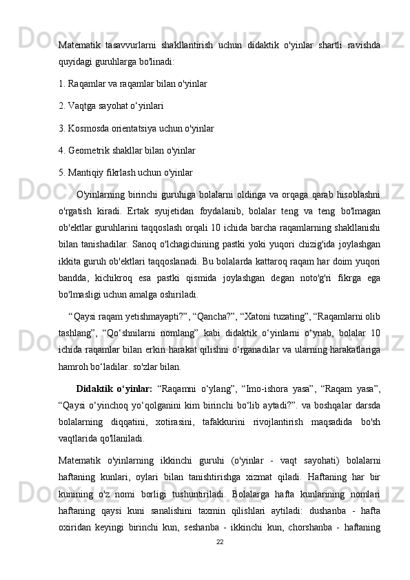 Matematik   tasavvurlarni   shakllantirish   uchun   didaktik   o'yinlar   shartli   ravishda
quyidagi guruhlarga bo'linadi:
1. Raqamlar va raqamlar bilan o'yinlar
2. Vaqtga sayohat o‘yinlari
3. Kosmosda orientatsiya uchun o'yinlar
4. Geometrik shakllar bilan o'yinlar
5. Mantiqiy fikrlash uchun o'yinlar
          O'yinlarning   birinchi   guruhiga   bolalarni   oldinga   va   orqaga   qarab   hisoblashni
o'rgatish   kiradi.   Ertak   syujetidan   foydalanib,   bolalar   teng   va   teng   bo'lmagan
ob'ektlar guruhlarini taqqoslash orqali 10 ichida barcha raqamlarning shakllanishi
bilan   tanishadilar.   Sanoq   o'lchagichining   pastki   yoki   yuqori   chizig'ida   joylashgan
ikkita guruh ob'ektlari taqqoslanadi. Bu bolalarda kattaroq raqam har doim yuqori
bandda,   kichikroq   esa   pastki   qismida   joylashgan   degan   noto'g'ri   fikrga   ega
bo'lmasligi uchun amalga oshiriladi.
    “Qaysi raqam yetishmayapti?”, “Qancha?”, “Xatoni tuzating”, “Raqamlarni olib
tashlang”,   “Qo‘shnilarni   nomlang”   kabi   didaktik   o‘yinlarni   o‘ynab,   bolalar   10
ichida raqamlar bilan erkin harakat qilishni o‘rganadilar va ularning harakatlariga
hamroh bo‘ladilar. so'zlar bilan.
        Didaktik   o‘yinlar:   “Raqamni   o‘ylang”,   “Imo-ishora   yasa”,   “Raqam   yasa”,
“Qaysi   o‘yinchoq   yo‘qolganini   kim   birinchi   bo‘lib   aytadi?”.   va   boshqalar   darsda
bolalarning   diqqatini,   xotirasini,   tafakkurini   rivojlantirish   maqsadida   bo'sh
vaqtlarida qo'llaniladi.
Matematik   o'yinlarning   ikkinchi   guruhi   (o'yinlar   -   vaqt   sayohati)   bolalarni
haftaning   kunlari,   oylari   bilan   tanishtirishga   xizmat   qiladi.   Haftaning   har   bir
kunining   o'z   nomi   borligi   tushuntiriladi.   Bolalarga   hafta   kunlarining   nomlari
haftaning   qaysi   kuni   sanalishini   taxmin   qilishlari   aytiladi:   dushanba   -   hafta
oxiridan   keyingi   birinchi   kun,   seshanba   -   ikkinchi   kun,   chorshanba   -   haftaning
22 