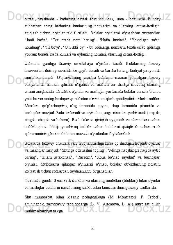 o'rtasi,   payshanba   -   haftaning   o'rtasi.   to'rtinchi   kun,   juma   -   beshinchi.   Bunday
suhbatdan   so'ng   haftaning   kunlarining   nomlarini   va   ularning   ketma-ketligini
aniqlash   uchun   o'yinlar   taklif   etiladi.   Bolalar   o'yinlarni   o'ynashdan   xursandlar:
"Jonli   hafta",   "Tez   orada   nom   bering",   "Hafta   kunlari",   "Yo'qolgan   so'zni
nomlang", "Yil bo'yi", "O'n ikki oy" - bu bolalarga nomlarni tezda eslab qolishga
yordam beradi. hafta kunlari va oylarning nomlari, ularning ketma-ketligi.
Uchinchi   guruhga   fazoviy   orientatsiya   o‘yinlari   kiradi.   Bolalarning   fazoviy
tasavvurlari doimiy ravishda kengayib boradi va barcha turdagi faoliyat jarayonida
mustahkamlanadi.   O'qituvchining   vazifasi   bolalarni   maxsus   yaratilgan   fazoviy
vaziyatlarda   harakat   qilishni   o'rgatish   va   ma'lum   bir   shartga   muvofiq   ularning
o'rnini aniqlashdir. Didaktik o'yinlar va mashqlar yordamida bolalar bir so'z bilan u
yoki bu narsaning boshqasiga nisbatan o'rnini aniqlash qobiliyatini o'zlashtiradilar.
Masalan,   qo'g'irchoqning   o'ng   tomonida   quyon,   chap   tomonida   piramida   va
boshqalar mavjud. Bola tanlanadi va o'yinchoq unga nisbatan yashirinadi (orqada,
o'ngda,   chapda   va   hokazo).   Bu   bolalarda   qiziqish   uyg'otadi   va   ularni   dars   uchun
tashkil   qiladi.   Natija   yaxshiroq   bo'lishi   uchun   bolalarni   qiziqtirish   uchun   ertak
qahramonining ko'rinishi bilan mavzuli o'yinlardan foydalaniladi.
Bolalarda fazoviy orientatsiyani  rivojlantirishga hissa qo'shadigan ko'plab o'yinlar
va mashqlar mavjud: "Shunga o'xshashni toping", "Menga naqshingiz haqida aytib
bering",   "Gilam   ustaxonasi",   "Rassom",   "Xona   bo'ylab   sayohat"   va   boshqalar.
o'yinlar.   Muhokama   qilingan   o'yinlarni   o'ynab,   bolalar   ob'ektlarning   holatini
ko'rsatish uchun so'zlardan foydalanishni o'rganadilar.
To'rtinchi guruh: Geometrik shakllar va ularning modellari (bloklari) bilan o'yinlar
va mashqlar bolalarni narsalarning shakli bilan tanishtirishning asosiy usullaridir.
Shu   munosabat   bilan   klassik   pedagogikaga   (M.   Montessori,   F.   Frebel),
shuningdek,   zamonaviy   tadqiqotlarga   (L.   V.   Artemova,   L.   A.)   murojaat   qilish
muhim ahamiyatga ega. 
23