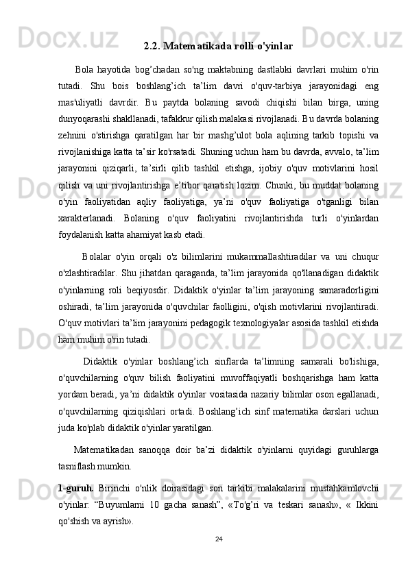 2.2. Matematikada rolli o'yinlar  
        Bola   hayotida   bog’chadan   so'ng   maktabning   dastlabki   davrlari   muhim   o'rin
tutadi.   Shu   bois   boshlang’ich   ta’lim   davri   o'quv-tarbiya   jarayonidagi   eng
mas'uliyatli   davrdir.   Bu   paytda   bolaning   savodi   chiqishi   bilan   birga,   uning
dunyoqarashi shakllanadi, tafakkur qilish malakasi rivojlanadi. Bu davrda bolaning
zehnini   o'stirishga   qaratilgan   har   bir   mashg’ulot   bola   aqlining   tarkib   topishi   va
rivojlanishiga katta ta’sir ko'rsatadi. Shuning uchun ham bu davrda, avvalo, ta’lim
jarayonini   qiziqarli,   ta’sirli   qilib   tashkil   etishga,   ijobiy   o'quv   motivlarini   hosil
qilish   va   uni   rivojlantirishga   e’tibor   qaratish   lozim.   Chunki,   bu   muddat   bolaning
o'yin   faoliyatidan   aqliy   faoliyatiga,   ya’ni   o'quv   faoliyatiga   o'tganligi   bilan
xarakterlanadi.   Bolaning   o'quv   faoliyatini   rivojlantirishda   turli   o'yinlardan
foydalanish katta ahamiyat kasb etadi.
          Bolalar   o'yin   orqali   o'z   bilimlarini   mukammallashtiradilar   va   uni   chuqur
o'zlashtiradilar.   Shu   jihatdan   qaraganda,   ta’lim   jarayonida   qo'llanadigan   didaktik
o'yinlarning   roli   beqiyosdir.   Didaktik   o'yinlar   ta’lim   jarayoning   samaradorligini
oshiradi,   ta’lim   jarayonida   o'quvchilar   faolligini,   o'qish   motivlarini   rivojlantiradi.
O'quv motivlari ta’lim jarayonini pedagogik texnologiyalar asosida tashkil etishda
ham muhim o'rin tutadi.
        Didaktik   o'yinlar   boshlang’ich   sinflarda   ta’limning   samarali   bo'lishiga,
o'quvchilarning   o'quv   bilish   faoliyatini   muvoffaqiyatli   boshqarishga   ham   katta
yordam beradi, ya’ni didaktik o'yinlar vositasida nazariy bilimlar oson egallanadi,
o'quvchilarning   qiziqishlari   ortadi.   Boshlang’ich   sinf   matematika   darslari   uchun
juda ko'plab didaktik o'yinlar yaratilgan. 
      Matematikadan   sanoqqa   doir   ba’zi   didaktik   o'yinlarni   quyidagi   guruhlarga
tasniflash mumkin. 
1-guruh.   Birinchi   o'nlik   doirasidagi   son   tarkibi   malakalarini   mustahkamlovchi
o'yinlar:   “Buyumlarni   10   gacha   sanash”,   «To'g’ri   va   teskari   sanash»,   «   Ikkini
qo'shish va ayrish». 
24 