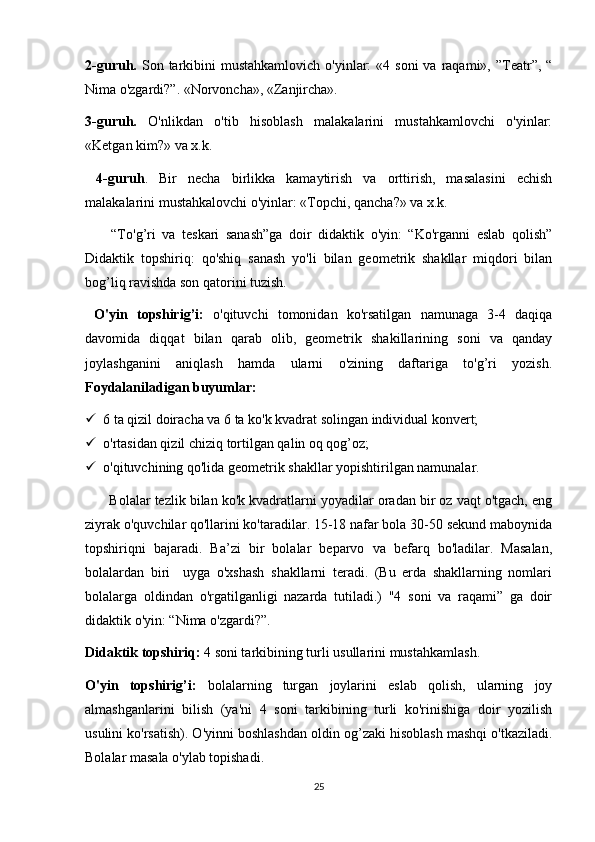 2-guruh.   Son  tarkibini   mustahkamlovich   o'yinlar:   «4 soni  va  raqami», ”Teatr”, “
Nima o'zgardi?”. «Norvoncha», «Zanjircha». 
3-guruh.   O'nlikdan   o'tib   hisoblash   malakalarini   mustahkamlovchi   o'yinlar:
«Ketgan kim?» va x.k.
  4-guruh .   Bir   necha   birlikka   kamaytirish   va   orttirish,   masalasini   echish
malakalarini mustahkalovchi o'yinlar: «Topchi, qancha?» va x.k.
        “To'g’ri   va   teskari   sanash”ga   doir   didaktik   o'yin:   “Ko'rganni   eslab   qolish”
Didaktik   topshiriq:   qo'shiq   sanash   yo'li   bilan   geometrik   shakllar   miqdori   bilan
bog’liq ravishda son qatorini tuzish.
  O'yin   topshirig’i:   o'qituvchi   tomonidan   ko'rsatilgan   namunaga   3-4   daqiqa
davomida   diqqat   bilan   qarab   olib,   geometrik   shakillarining   soni   va   qanday
joylashganini   aniqlash   hamda   ularni   o'zining   daftariga   to'g’ri   yozish.
Foydalaniladigan buyumlar:  
 6 ta qizil doiracha va 6 ta ko'k kvadrat solingan individual konvert;
 o'rtasidan qizil chiziq tortilgan qalin oq qog’oz; 
 o'qituvchining qo'lida geometrik shakllar yopishtirilgan namunalar.
       Bolalar tezlik bilan ko'k kvadratlarni yoyadilar oradan bir oz vaqt o'tgach, eng
ziyrak o'quvchilar qo'llarini ko'taradilar. 15-18 nafar bola 30-50 sekund maboynida
topshiriqni   bajaradi.   Ba’zi   bir   bolalar   beparvo   va   befarq   bo'ladilar.   Masalan,
bolalardan   biri     uyga   o'xshash   shakllarni   teradi.   (Bu   erda   shakllarning   nomlari
bolalarga   oldindan   o'rgatilganligi   nazarda   tutiladi.)   "4   soni   va   raqami”   ga   doir
didaktik o'yin: “Nima o'zgardi?”. 
Didaktik topshiriq:  4 soni tarkibining turli usullarini mustahkamlash. 
O'yin   topshirig’i:   bolalarning   turgan   joylarini   eslab   qolish,   ularning   joy
almashganlarini   bilish   (ya'ni   4   soni   tarkibining   turli   ko'rinishiga   doir   yozilish
usulini ko'rsatish). O'yinni boshlashdan oldin og’zaki hisoblash mashqi o'tkaziladi.
Bolalar masala o'ylab topishadi. 
25 