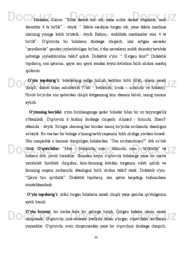         Masalan,   Karim:   ”Bitta   daraxt   bor   edi,   yana   uchta   daraxt   o'tqazildi,   endi
daraxtlar   4   ta   bo'ldi”   -   deydi.   “   Ikkita   mashina   turgan   edi,   yana   ikkita   mashina
ularning   yoniga   kelib   to'xtadi,-   deydi   Rahim,-   endilikda   mashinalar   soni   4   ta
bo'ldi”.   O'qituvchi   bu   bolalarni   doskaga   chiqarib,   ular   aytgan   narsalar
“xayollarida” qanday joylashtirilgan bo'lsa, o'sha narsalarni xuddi shunday tartibda
jadvalga   joylashtirishni   taklif   qiladi.   Didaktik   o'yin:   “   Ketgan   kim?”   Didaktik
topshiriq; son qatorini, qaysi son qaysi sondan keyin kelishini bilib olishni mashq
qildirish.
  O'yin   topshirig’i:   bolalarning   safga   tizilish   tartibini   bilib   olish,   ularni   sanab
chiqib,   shaxsi   bilan   solishtirish   (Vali   -   beshinchi,   Iroda   –   uchinchi   va   hokazo).
Hisob bo'yicha son qatoridan chiqib ketganning kim  ekanini bilish, uning nomini
aytish. 
    O'yinning   borishi:   o'yin   boshlangunga   qadar   boladar   bilan   bir   oz   tayyorgarlik
o'tkaziladi.   O'qituvchi   6   kishini   doskaga   chiqarib:   Ahmad   -   birinchi,   Sharif-
ikkinchi - deydi. So'ngra ularning har biridan sanoq bo'yicha nechanchi ekanligini
so'raydi. Bu esa har bir bolaga o'zining tartib raqamini bilib olishga yordam beradi.
Shu  maqsadda   u  hamma   chaqirilgan   bolalardan:   “Sen   nechanchisan?”   deb   so’rab
oladi.   O'quvchilar:   “Men   –   beshinchi,   men   –   ikkinchi,   men   –   to'rtinchi”   va
hokazo   deb,   javob   beradilar.   Shundan   keyin   o'qituvchi   bolalarga   yana   bir   marta
yaxshilab   hisoblab   chiqishni,   kim-kimning   ketidan   turganini   eslab   qolish   va
kimning   raqami   nechanchi   ekanligini   bilib   olishni   taklif   etadi.   Didaktik   o'yin:
“Qaysi   biri   qo'shildi”.   Didaktik   topshiriq:   son   qatori   haqidagi   tushunchani
mustahkamlash.
  O'yin topshirig’i :  oldin turgan bolalarni  sanab  chiqib yana qancha  qo'shilganini
aytib berish.
O'yin   bayoni:   bir   necha   bola   bir   qatorga   turadi.   Qolgan   bolalar   ularni   sanab
chiqishadi.   O'qituvchi   imo-ishorasi   berilishi   bilan   o'tirgan   o'quvchilar   ko'zlarini
yumadilar.   O'qituvchi   ovoz   chiqarmasdan   yana   bir   o'quvchini   doskaga   chaqirib,
26 