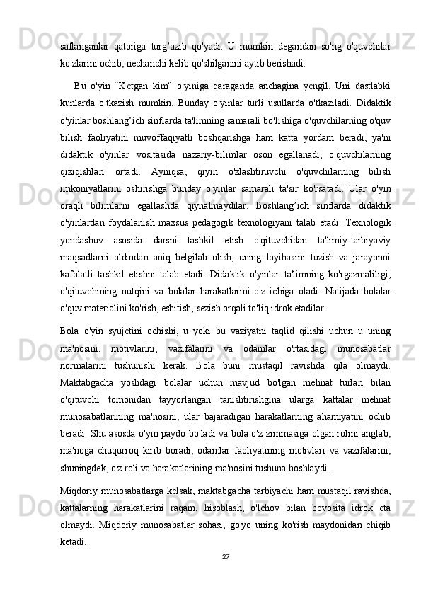 saflanganlar   qatoriga   turg’azib   qo'yadi.   U   mumkin   degandan   so'ng   o'quvchilar
ko'zlarini ochib, nechanchi kelib qo'shilganini aytib berishadi. 
      Bu   o'yin   “Ketgan   kim”   o'yiniga   qaraganda   anchagina   yengil.   Uni   dastlabki
kunlarda   o'tkazish   mumkin.   Bunday   o'yinlar   turli   usullarda   o'tkaziladi.   Didaktik
o'yinlar boshlang’ich sinflarda ta'limning samarali bo'lishiga o'quvchilarning o'quv
bilish   faoliyatini   muvoffaqiyatli   boshqarishga   ham   katta   yordam   beradi,   ya'ni
didaktik   o'yinlar   vositasida   nazariy-bilimlar   oson   egallanadi,   o'quvchilarning
qiziqishlari   ortadi.   Ayniqsa,   qiyin   o'zlashtiruvchi   o'quvchilarning   bilish
imkoniyatlarini   oshirishga   bunday   o'yinlar   samarali   ta'sir   ko'rsatadi.   Ular   o'yin
oraqli   bilimlarni   egallashda   qiynalmaydilar.   Boshlang’ich   sinflarda   didaktik
o'yinlardan   foydalanish   maxsus   pedagogik   texnologiyani   talab   etadi.   Texnologik
yondashuv   asosida   darsni   tashkil   etish   o'qituvchidan   ta'limiy-tarbiyaviy
maqsadlarni   oldindan   aniq   belgilab   olish,   uning   loyihasini   tuzish   va   jarayonni
kafolatli   tashkil   etishni   talab   etadi.   Didaktik   o'yinlar   ta'limning   ko'rgazmaliligi,
o'qituvchining   nutqini   va   bolalar   harakatlarini   o'z   ichiga   oladi.   Natijada   bolalar
o'quv materialini ko'rish, eshitish, sezish orqali to'liq idrok etadilar.  
Bola   o'yin   syujetini   ochishi,   u   yoki   bu   vaziyatni   taqlid   qilishi   uchun   u   uning
ma'nosini,   motivlarini,   vazifalarini   va   odamlar   o'rtasidagi   munosabatlar
normalarini   tushunishi   kerak.   Bola   buni   mustaqil   ravishda   qila   olmaydi.
Maktabgacha   yoshdagi   bolalar   uchun   mavjud   bo'lgan   mehnat   turlari   bilan
o'qituvchi   tomonidan   tayyorlangan   tanishtirishgina   ularga   kattalar   mehnat
munosabatlarining   ma'nosini,   ular   bajaradigan   harakatlarning   ahamiyatini   ochib
beradi. Shu asosda o'yin paydo bo'ladi va bola o'z zimmasiga olgan rolini anglab,
ma'noga   chuqurroq   kirib   boradi,   odamlar   faoliyatining   motivlari   va   vazifalarini,
shuningdek, o'z roli va harakatlarining ma'nosini tushuna boshlaydi.
Miqdoriy munosabatlarga kelsak, maktabgacha tarbiyachi  ham  mustaqil  ravishda,
kattalarning   harakatlarini   raqam,   hisoblash,   o'lchov   bilan   bevosita   idrok   eta
olmaydi.   Miqdoriy   munosabatlar   sohasi,   go'yo   uning   ko'rish   maydonidan   chiqib
ketadi.
27 