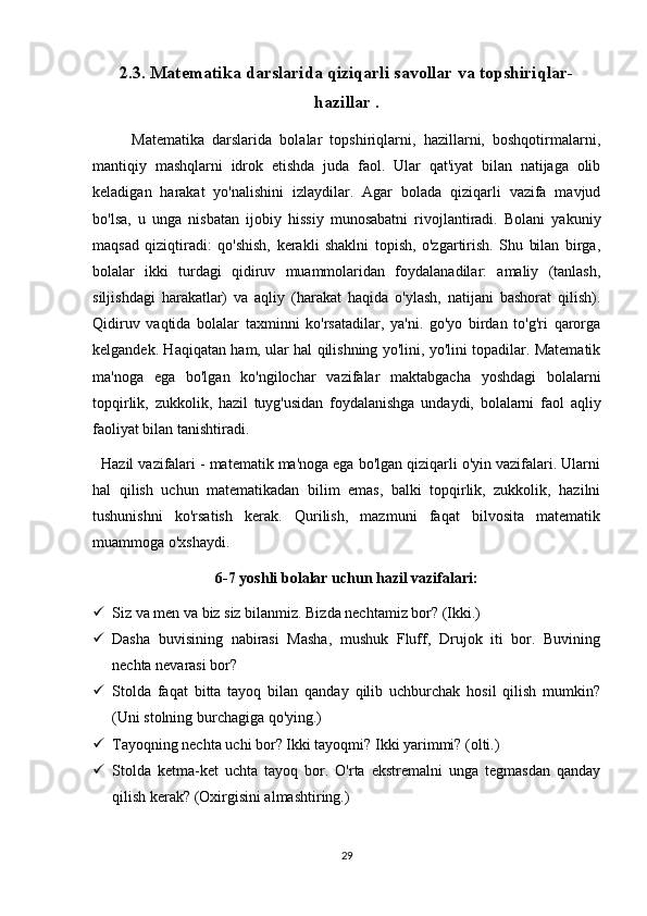 2.3. Matematika darslarida qiziqarli savollar va topshiriqlar-
hazillar  .
          Matematika   darslarida   bolalar   topshiriqlarni,   hazillarni,   boshqotirmalarni,
mantiqiy   mashqlarni   idrok   etishda   juda   faol.   Ular   qat'iyat   bilan   natijaga   olib
keladigan   harakat   yo'nalishini   izlaydilar.   Agar   bolada   qiziqarli   vazifa   mavjud
bo'lsa,   u   unga   nisbatan   ijobiy   hissiy   munosabatni   rivojlantiradi.   Bolani   yakuniy
maqsad   qiziqtiradi:   qo'shish,   kerakli   shaklni   topish,   o'zgartirish.   Shu   bilan   birga,
bolalar   ikki   turdagi   qidiruv   muammolaridan   foydalanadilar:   amaliy   (tanlash,
siljishdagi   harakatlar)   va   aqliy   (harakat   haqida   o'ylash,   natijani   bashorat   qilish).
Qidiruv   vaqtida   bolalar   taxminni   ko'rsatadilar,   ya'ni.   go'yo   birdan   to'g'ri   qarorga
kelgandek. Haqiqatan ham, ular hal qilishning yo'lini, yo'lini topadilar. Matematik
ma'noga   ega   bo'lgan   ko'ngilochar   vazifalar   maktabgacha   yoshdagi   bolalarni
topqirlik,   zukkolik,   hazil   tuyg'usidan   foydalanishga   undaydi,   bolalarni   faol   aqliy
faoliyat bilan tanishtiradi.
  Hazil vazifalari - matematik ma'noga ega bo'lgan qiziqarli o'yin vazifalari. Ularni
hal   qilish   uchun   matematikadan   bilim   emas,   balki   topqirlik,   zukkolik,   hazilni
tushunishni   ko'rsatish   kerak.   Qurilish,   mazmuni   faqat   bilvosita   matematik
muammoga o'xshaydi.
6-7 yoshli bolalar uchun hazil vazifalari:
 Siz va men va biz siz bilanmiz. Bizda nechtamiz bor? (Ikki.)
 Dasha   buvisining   nabirasi   Masha,   mushuk   Fluff,   Drujok   iti   bor.   Buvining
nechta nevarasi bor?
 Stolda   faqat   bitta   tayoq   bilan   qanday   qilib   uchburchak   hosil   qilish   mumkin?
(Uni stolning burchagiga qo'ying.)
 Tayoqning nechta uchi bor? Ikki tayoqmi? Ikki yarimmi? (olti.)
 Stolda   ketma-ket   uchta   tayoq   bor.   O'rta   ekstremalni   unga   tegmasdan   qanday
qilish kerak? (Oxirgisini almashtiring.)
29 