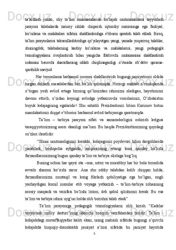 ta’kidlash   joizki,   oliy   ta’lim   muassasalarida   bo’lajak   mutaxassislarni   tayyorlash
jarayoni   talabalarda   zaruriy   ishlab   chiqarish   iqtisodiy   mazmunga   ega   faoliyat,
ko’nikma   va   malakalari   sifatini   sh akllantirishga   e’tiborni   qaratish   talab   etiladi.   Biroq,
ta’lim   jarayonlarini takomillashtirishga qo’yilayotgan yangi, yanada yuqoriroq   talablar,
shuningdek,   talabalarning   kasbiy   ko’nikma   va   malakalarini,   yangi   pedagogik
texnologiyalarni   rivojlantirish   bilan   yangicha   fikrlovchi   mutaxassisni   shakllantirish
imkonini   beruvchi   sharoitlarning   ishlab   chiqilmaganligi   o’rtasida   ob’ektiv   qarama-
qarshilik mavjud. 
Har tomonlama barkamol insonni shakllantirish bugungi jamiyatimiz oldida
turgan   dolzarb   masalalardan   biri   bo’lib   qolmoqda.   Hozirgi   maktab   o’rindiqlarida
o’tirgan   yosh   avlod   ertaga   bizning   qo’limizdan   ishimizni   oladigan,   hayotimizni
davom   ettirib,   o’zidan   keyingi   avlodga   yetkazuvchi   vorislarimiz,   O’zbekiston
buyuk   kelajagining   egalaridir!   Shu   sababli   Prezidentimiz   Islom   Karimov   butun
mamlakatimiz diqqat e’tiborini barkamol avlod tarbiyasiga qaratmoqda. 
  Ta’lim   –   tarbiya   jarayoni   sifati   va   samaradorligini   oshirish   kelgusi
taraqqiyotimizning   asosi   ekanligi   ma’lum.   Bu   haqda   Prezidenttimizning   quyidagi
so’zlari ibratlidir:
  “Shuni   unutmasligimiz   kerakki,   kelajagimiz   poydevori   bilim   dargohlarida
yaratiladi,   boshqacha   aytganda,   xalqimizning   ertangi   kuni   qanday   bo’lishi
farzandlarimizning bugun qanday ta’lim va tarbiya olishiga bog’liq.
 Buning uchun har qaysi ota –ona, ustoz va murabbiy har bir bola timsolida
avvalo   shaxsni   ko’rishi   zarur.   Ana   shu   oddiy   talabdan   kelib   chiqqan   holda,
farzandlarimizni   mustaqil   va   keng   fikrlash   qobiliyatiga   ega   bo’lgan,   ongli
yashaydigan   komil   insonlar   etib   voyaga   yetkazish   –   ta’lim-tarbiya   sohasining
asosiy   maqsadi   va   vazifasi   bo’lishi   lozim,   deb   qabul   qilishimiz   kerak.   Bu   esa
ta’lim va tarbiya ishini uyg’un holda olib borishni talab etadi” 
  Ta’lim   jarayoniga   pedagogik   texnologiyalarni   olib   kirish   “Kadrlar
tayyorlash   milliy   dasturi”ning   ikkinchi   bosqich   vazifalaridan   biridir.   Ta’lim   -
kelajakdagi   muvaffaqiyatlar   kaliti   ekan,   uning   mahsuli   sifatida   bugungi   o’quvchi
kelajakda   huquqiy-demokratik   jamiyat   a’zosi   sifatida   bu   jamiyat   hayotida
3