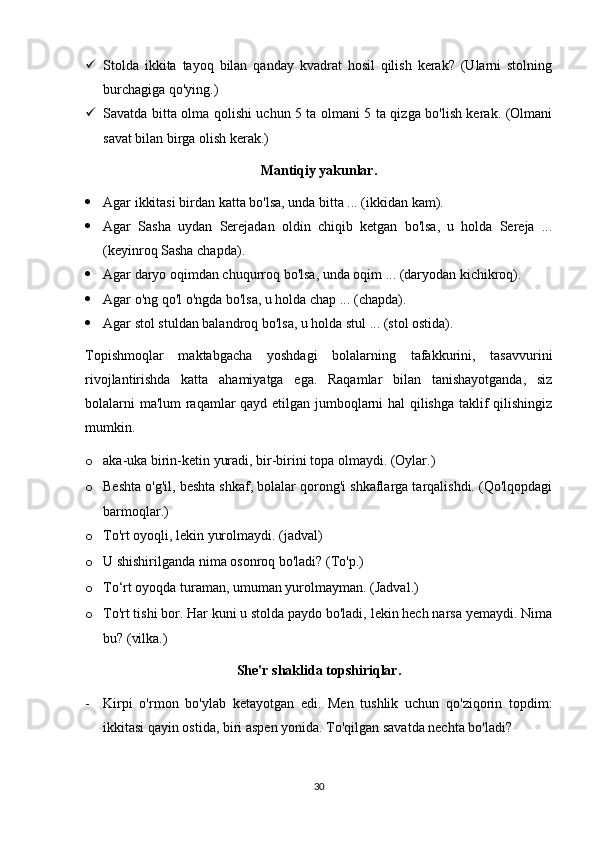  Stolda   ikkita   tayoq   bilan   qanday   kvadrat   hosil   qilish   kerak?   (Ularni   stolning
burchagiga qo'ying.)
 Savatda bitta olma qolishi uchun 5 ta olmani 5 ta qizga bo'lish kerak. (Olmani
savat bilan birga olish kerak.)
Mantiqiy yakunlar.
 Agar ikkitasi birdan katta bo'lsa, unda bitta ... (ikkidan kam).
 Agar   Sasha   uydan   Serejadan   oldin   chiqib   ketgan   bo'lsa,   u   holda   Sereja   ...
(keyinroq Sasha chapda).
 Agar daryo oqimdan chuqurroq bo'lsa, unda oqim ... (daryodan kichikroq).
 Agar o'ng qo'l o'ngda bo'lsa, u holda chap ... (chapda).
 Agar stol stuldan balandroq bo'lsa, u holda stul ... (stol ostida).
Topishmoqlar   maktabgacha   yoshdagi   bolalarning   tafakkurini,   tasavvurini
rivojlantirishda   katta   ahamiyatga   ega.   Raqamlar   bilan   tanishayotganda,   siz
bolalarni ma'lum raqamlar qayd etilgan jumboqlarni hal qilishga taklif qilishingiz
mumkin.
o aka-uka birin-ketin yuradi, bir-birini topa olmaydi. (Oylar.)
o Beshta o'g'il, beshta shkaf, bolalar qorong'i shkaflarga tarqalishdi. (Qo'lqopdagi
barmoqlar.)
o To'rt oyoqli, lekin yurolmaydi. (jadval)
o U shishirilganda nima osonroq bo'ladi? (To'p.)
o To‘rt oyoqda turaman, umuman yurolmayman. (Jadval.)
o To'rt tishi bor. Har kuni u stolda paydo bo'ladi, lekin hech narsa yemaydi. Nima
bu? (vilka.)
She'r shaklida topshiriqlar.
- Kirpi   o'rmon   bo'ylab   ketayotgan   edi.   Men   tushlik   uchun   qo'ziqorin   topdim:
ikkitasi qayin ostida, biri aspen yonida. To'qilgan savatda nechta bo'ladi?
30 