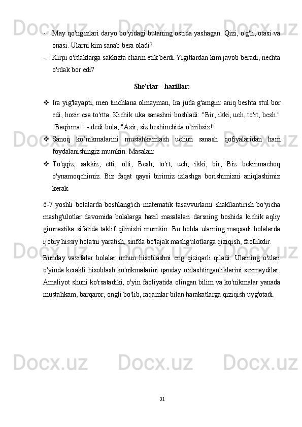 - May qo'ng'izlari daryo bo'yidagi butaning ostida yashagan. Qizi, o'g'li, otasi va
onasi. Ularni kim sanab bera oladi?
- Kirpi o'rdaklarga sakkizta charm etik berdi.Yigitlardan kim javob beradi, nechta
o'rdak bor edi?
She'rlar - hazillar:
 Ira yig'layapti, men tinchlana olmayman, Ira juda g'amgin: aniq beshta stul bor
edi, hozir esa to'rtta. Kichik uka sanashni boshladi: "Bir, ikki, uch, to'rt, besh."
"Baqirma!" - dedi bola, "Axir, siz beshinchida o'tiribsiz!"
 Sanoq   ko‘nikmalarini   mustahkamlash   uchun   sanash   qofiyalaridan   ham
foydalanishingiz mumkin. Masalan:
 To'qqiz,   sakkiz,   etti,   olti,   Besh,   to'rt,   uch,   ikki,   bir,   Biz   bekinmachoq
o'ynamoqchimiz.   Biz   faqat   qaysi   birimiz   izlashga   borishimizni   aniqlashimiz
kerak.
6-7   yoshli   bolalarda   boshlang'ich   matematik   tasavvurlarni   shakllantirish   bo'yicha
mashg'ulotlar   davomida   bolalarga   hazil   masalalari   darsning   boshida   kichik   aqliy
gimnastika   sifatida   taklif   qilinishi   mumkin.   Bu   holda   ularning   maqsadi   bolalarda
ijobiy hissiy holatni yaratish, sinfda bo'lajak mashg'ulotlarga qiziqish, faollikdir.
Bunday   vazifalar   bolalar   uchun   hisoblashni   eng   qiziqarli   qiladi.   Ularning   o'zlari
o'yinda kerakli hisoblash ko'nikmalarini qanday o'zlashtirganliklarini sezmaydilar.
Amaliyot shuni ko'rsatadiki, o'yin faoliyatida olingan bilim va ko'nikmalar yanada
mustahkam, barqaror, ongli bo'lib, raqamlar bilan harakatlarga qiziqish uyg'otadi. 
31 