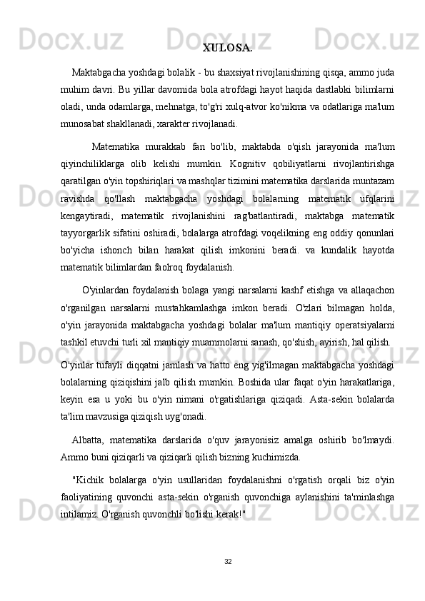 XULOSA.
    Maktabgacha yoshdagi bolalik - bu shaxsiyat rivojlanishining qisqa, ammo juda
muhim davri. Bu yillar davomida bola atrofdagi hayot haqida dastlabki bilimlarni
oladi, unda odamlarga, mehnatga, to'g'ri xulq-atvor ko'nikma va odatlariga ma'lum
munosabat shakllanadi, xarakter rivojlanadi.
          Matematika   murakkab   fan   bo'lib,   maktabda   o'qish   jarayonida   ma'lum
qiyinchiliklarga   olib   kelishi   mumkin.   Kognitiv   qobiliyatlarni   rivojlantirishga
qaratilgan o'yin topshiriqlari va mashqlar tizimini matematika darslarida muntazam
ravishda   qo'llash   maktabgacha   yoshdagi   bolalarning   matematik   ufqlarini
kengaytiradi,   matematik   rivojlanishini   rag'batlantiradi,   maktabga   matematik
tayyorgarlik sifatini oshiradi, bolalarga atrofdagi voqelikning eng oddiy qonunlari
bo'yicha   ishonch   bilan   harakat   qilish   imkonini   beradi.   va   kundalik   hayotda
matematik bilimlardan faolroq foydalanish.
            O'yinlardan foydalanish  bolaga  yangi  narsalarni   kashf   etishga  va  allaqachon
o'rganilgan   narsalarni   mustahkamlashga   imkon   beradi.   O'zlari   bilmagan   holda,
o'yin   jarayonida   maktabgacha   yoshdagi   bolalar   ma'lum   mantiqiy   operatsiyalarni
tashkil etuvchi turli xil mantiqiy muammolarni sanash, qo'shish, ayirish, hal qilish.
O'yinlar   tufayli  diqqatni  jamlash   va  hatto  eng  yig'ilmagan  maktabgacha   yoshdagi
bolalarning qiziqishini jalb qilish mumkin. Boshida ular faqat o'yin harakatlariga,
keyin   esa   u   yoki   bu   o'yin   nimani   o'rgatishlariga   qiziqadi.   Asta-sekin   bolalarda
ta'lim mavzusiga qiziqish uyg'onadi.
    Albatta,   matematika   darslarida   o'quv   jarayonisiz   amalga   oshirib   bo'lmaydi.
Ammo buni qiziqarli va qiziqarli qilish bizning kuchimizda.
    "Kichik   bolalarga   o'yin   usullaridan   foydalanishni   o'rgatish   orqali   biz   o'yin
faoliyatining   quvonchi   asta-sekin   o'rganish   quvonchiga   aylanishini   ta'minlashga
intilamiz. O'rganish quvonchli bo'lishi kerak!"
32 