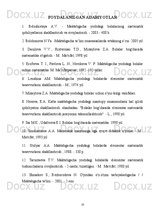 FOYDALANILGAN ADABIYOTLAR
1.   Beloshistaya   A.V.   -   Maktabgacha   yoshdagi   bolalarning   matematik
qobiliyatlarini shakllantirish va rivojlantirish. - 2003.- 400 b.
2. Bolshunova N.Ya. -Maktabgacha ta’lim muassasalarida ertakning o‘rni. 2005 yil
3.   Danilova   V.V.,   Rixterman   T.D.,   Mixaylova   Z.A.   Bolalar   bog'chasida
matematika o'rgatish. - M.: Ma'rifat, 1998 yil
5.   Erofeeva   T.   I.,   Pavlova   L.   N.,   Novikova   V.   P.   Maktabgacha   yoshdagi   bolalar
uchun matematika. M. Ma’rifatparvar, 1992.-192-yillar.
6.   Leushina   AM.   Maktabgacha   yoshdagi   bolalarda   elementar   matematik
tasavvurlarni shakllantirish. - M., 1974 yil.
7. Mixaylova Z.A. Maktabgacha yoshdagi bolalar uchun o'yin-kulgi vazifalari.
8.   Nosova,   E.A.   Katta   maktabgacha   yoshdagi   mantiqiy   muammolarni   hal   qilish
qobiliyatini   shakllantirish.   shanbadan.   "Bolalar   bog'chasida   elementar   matematik
tasavvurlarni shakllantirish jarayonini takomillashtirish". - L., 1990 yil.
9. Sai M.K., Udaltsova E.I. Bolalar bog'chasida matematika. 1990 yil.
10.   Smolentseva   A.A.   Matematik   mazmunga   ega   syujet-didaktik   o'yinlar   -   M.:
Ma'rifat, 1993 yil
11.   Stolyar   A.A.   Maktabgacha   yoshdagi   bolalarda   elementar   matematik
tasavvurlarni shakllantirish , 1988. - 330 p.
12.   Taruntaeva   T.V.   Maktabgacha   yoshdagi   bolalarda   elementar   matematik
tushunchalarni rivojlantirish. - 2-nashr, tuzatilgan. - M.: Ma'rifat, 1980 yil.
13.   Shmakov   S.,   Bezborodova   N.   O'yindan   o'z-o'zini   tarbiyalashgacha   /   /
Maktabgacha ta'lim. - 2001. - 2-son
33 