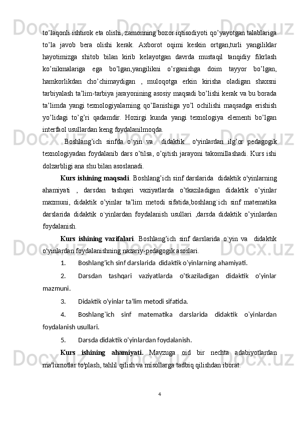 to’laqonli ishtirok eta olishi, zamonning bozor iqtisodiyoti qo’yayotgan talablariga
to’la   javob   bera   olishi   kerak.   Axborot   oqimi   keskin   ortgan,turli   yangiliklar
hayotimizga   shitob   bilan   kirib   kelayotgan   davrda   mustaqil   tanqidiy   fikrlash
ko’nikmalariga   ega   bo’lgan,yangilikni   o’rganishga   doim   tayyor   bo’lgan,
hamkorlikdan   cho’chimaydigan   ,   muloqotga   erkin   kirisha   oladigan   shaxsni
tarbiyalash ta’lim-tarbiya jarayonining asosiy maqsadi bo’lishi kerak va bu borada
ta’limda   yangi   texnologiyalarning   qo’llanishiga   yo’l   ochilishi   maqsadga   erishish
yo’lidagi   to’g’ri   qadamdir.   Hozirgi   kunda   yangi   texnologiya   elementi   bo’lgan
interfaol usullardan keng foydalanilmoqda.
  Boshlang’ich   sinfda   o`yin   va     didaktik     o'yinlardan   ilg’or   pedagogik
texnologiyadan foydalanib dars o’tilsa, o’qitish jarayoni takomillashadi. Kurs ishi
dolzarbligi ana shu bilan asoslanadi.
Kurs ishining maqsadi .   Boshlang’ich sinf darslarida   didaktik o'yinlarning
ahamiyati   ,   darsdan   tashqari   vaziyatlarda   o’tkaziladigan   didaktik   o’yinlar
mazmuni ,   didaktik   o’yinlar   ta’lim   metodi   sifatida,boshlang`ich   sinf   matematika
darslarida   didaktik   o`yinlardan   foydalanish   usullari   ,darsda   didaktik   o’yinlardan
foydalanish.
Kurs   ishining   vazifalari .   Boshlang’ich   sinf   darslarida   o`yin   va     didaktik
o'yinlardan foydalanishning nazariy-pedagogik asoslari .
1. Boshlang’ich sinf darslarida  didaktik o'yinlarning ahamiyati .
2. D arsdan   tashqari   vaziyatlarda   o’tkaziladigan   didaktik   o’yinlar
mazmuni .
3. Didaktik o’yinlar ta’lim metodi sifatida.  
4. Boshlang`ich   sinf   matematika   darslarida   didaktik   o`yinlardan
foydalanish usullari.  
5. Darsda didaktik o’yinlardan foydalanish .
Kurs   ishining   ahamiyati.   Mavzuga   oid   bir   nechta   adabiyotlardan
ma'lumotlar to'plash, tahlil qilish va misollarga tadbiq qilishdan iborat.
4