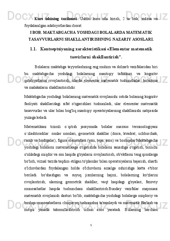 Kurs   ishining   tuzilmasi :   Ushbu   kurs   ishi   kirish,   2   ta   bob,   xulosa   va
foydalanilgan adabiyotlardan iborat.
I BOB. MAKTABGACHA YOSHDAGI BOLALARDA MATEMATIK
TASAVVURLARNI SHAKLLANTIRISHNING NAZARIY ASOSLARI.
1.1. Kontseptsiyaning xarakteristikasi «Elementar matematik
tasvirlarni shakllantirish”.
          Bolalarni maktabga tayyorlashning eng muhim va dolzarb vazifalaridan biri
bu   maktabgacha   yoshdagi   bolalarning   mantiqiy   tafakkuri   va   kognitiv
qobiliyatlarini   rivojlantirish,   ularda   elementar   matematik   tushunchalar,   ko'nikma
va malakalarni shakllantirishdir.
Maktabgacha yoshdagi bolalarning matematik rivojlanishi ostida bolaning kognitiv
faoliyati   shakllaridagi   sifat   o'zgarishlari   tushuniladi,   ular   elementar   matematik
tasavvurlar va ular bilan bog'liq mantiqiy operatsiyalarning shakllanishi natijasida
yuzaga keladi.
Matematikani   tizimli   o`qitish   jarayonida   bolalar   maxsus   terminologiyani
o`zlashtiradilar:   sonlar   nomlari,   geometrik   shakllar   (doira,   kvadrat,   uchburchak,
romb va boshqalar), figura elementlari (yon, tepa, asos) va boshqalar.Maktabgacha
yoshdagi bolalarni matematikaga o'rgatishda bolalarni sanashga o'rgatish, birinchi
o'nlikdagi miqdor va son haqida g'oyalarni rivojlantirish, ob'ektlarni teng qismlarga
bo'lish, vizual tarzda taqdim etilgan to'plamlar bilan operatsiyalarni bajarish, shartli
o'lchovlardan   foydalangan   holda   o'lchovlarni   amalga   oshirishga   katta   e'tibor
beriladi.   bo'shashgan   va   suyuq   jismlarning   hajmi,   bolalarning   ko'zlarini
rivojlantirish,   ularning   geometrik   shakllar,   vaqt   haqidagi   g'oyalari,   fazoviy
munosabatlar   haqida   tushunchani   shakllantirish.Bunday   vazifalar   majmuasi
matematik rivojlanish dasturi bo'lib, maktabgacha yoshdagi bolalarga miqdoriy va
boshqa munosabatlarni chuqurroq tushunishni ta'minlaydi va matematik fikrlash va
nutqni   yanada   takomillashtirish   uchun   asos   yaratadi.   Bularning   barchasi
5 