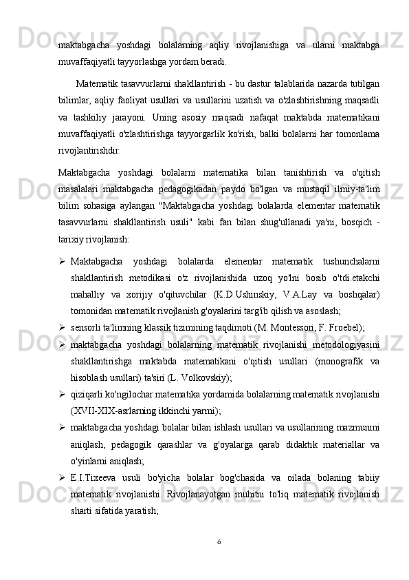 maktabgacha   yoshdagi   bolalarning   aqliy   rivojlanishiga   va   ularni   maktabga
muvaffaqiyatli tayyorlashga yordam beradi.
           Matematik tasavvurlarni shakllantirish - bu dastur talablarida nazarda tutilgan
bilimlar,   aqliy  faoliyat   usullari   va  usullarini   uzatish   va   o'zlashtirishning   maqsadli
va   tashkiliy   jarayoni.   Uning   asosiy   maqsadi   nafaqat   maktabda   matematikani
muvaffaqiyatli   o'zlashtirishga   tayyorgarlik   ko'rish,   balki   bolalarni   har   tomonlama
rivojlantirishdir.
Maktabgacha   yoshdagi   bolalarni   matematika   bilan   tanishtirish   va   o'qitish
masalalari   maktabgacha   pedagogikadan   paydo   bo'lgan   va   mustaqil   ilmiy-ta'lim
bilim   sohasiga   aylangan   "Maktabgacha   yoshdagi   bolalarda   elementar   matematik
tasavvurlarni   shakllantirish   usuli"   kabi   fan   bilan   shug'ullanadi   ya'ni,   bosqich   -
tarixiy rivojlanish:
 Maktabgacha   yoshdagi   bolalarda   elementar   matematik   tushunchalarni
shakllantirish   metodikasi   o'z   rivojlanishida   uzoq   yo'lni   bosib   o'tdi.etakchi
mahalliy   va   xorijiy   o'qituvchilar   (K.D.Ushinskiy,   V.A.Lay   va   boshqalar)
tomonidan matematik rivojlanish g'oyalarini targ'ib qilish va asoslash;
 sensorli ta'limning klassik tizimining taqdimoti (M. Montessori, F. Froebel);
 maktabgacha   yoshdagi   bolalarning   matematik   rivojlanishi   metodologiyasini
shakllantirishga   maktabda   matematikani   o'qitish   usullari   (monografik   va
hisoblash usullari) ta'siri (L. Volkovskiy);
 qiziqarli ko'ngilochar matematika yordamida bolalarning matematik rivojlanishi
(XVII-XIX-asrlarning ikkinchi yarmi);
 maktabgacha yoshdagi bolalar bilan ishlash usullari va usullarining mazmunini
aniqlash,   pedagogik   qarashlar   va   g'oyalarga   qarab   didaktik   materiallar   va
o'yinlarni aniqlash;
 E.I.Tixeeva   usuli   bo'yicha   bolalar   bog'chasida   va   oilada   bolaning   tabiiy
matematik   rivojlanishi.   Rivojlanayotgan   muhitni   to'liq   matematik   rivojlanish
sharti sifatida yaratish;
6 