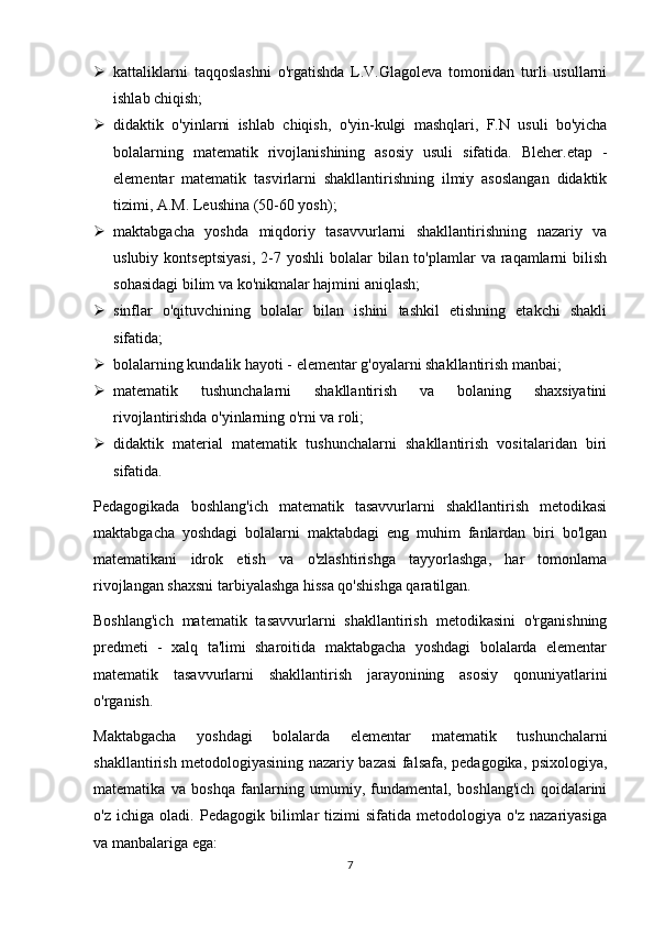  kattaliklarni   taqqoslashni   o'rgatishda   L.V.Glagoleva   tomonidan   turli   usullarni
ishlab chiqish;
 didaktik   o'yinlarni   ishlab   chiqish,   o'yin-kulgi   mashqlari,   F.N   usuli   bo'yicha
bolalarning   matematik   rivojlanishining   asosiy   usuli   sifatida.   Bleher.etap   -
elementar   matematik   tasvirlarni   shakllantirishning   ilmiy   asoslangan   didaktik
tizimi, A.M. Leushina (50-60 yosh);
 maktabgacha   yoshda   miqdoriy   tasavvurlarni   shakllantirishning   nazariy   va
uslubiy  kontseptsiyasi,   2-7  yoshli   bolalar   bilan to'plamlar   va raqamlarni  bilish
sohasidagi bilim va ko'nikmalar hajmini aniqlash;
 sinflar   o'qituvchining   bolalar   bilan   ishini   tashkil   etishning   etakchi   shakli
sifatida;
 bolalarning kundalik hayoti - elementar g'oyalarni shakllantirish manbai;
 matematik   tushunchalarni   shakllantirish   va   bolaning   shaxsiyatini
rivojlantirishda o'yinlarning o'rni va roli;
 didaktik   material   matematik   tushunchalarni   shakllantirish   vositalaridan   biri
sifatida.
Pedagogikada   boshlang'ich   matematik   tasavvurlarni   shakllantirish   metodikasi
maktabgacha   yoshdagi   bolalarni   maktabdagi   eng   muhim   fanlardan   biri   bo'lgan
matematikani   idrok   etish   va   o'zlashtirishga   tayyorlashga,   har   tomonlama
rivojlangan shaxsni tarbiyalashga hissa qo'shishga qaratilgan.
Boshlang'ich   matematik   tasavvurlarni   shakllantirish   metodikasini   o'rganishning
predmeti   -   xalq   ta'limi   sharoitida   maktabgacha   yoshdagi   bolalarda   elementar
matematik   tasavvurlarni   shakllantirish   jarayonining   asosiy   qonuniyatlarini
o'rganish.
Maktabgacha   yoshdagi   bolalarda   elementar   matematik   tushunchalarni
shakllantirish metodologiyasining nazariy bazasi falsafa, pedagogika, psixologiya,
matematika   va   boshqa   fanlarning   umumiy,   fundamental,   boshlang'ich   qoidalarini
o'z   ichiga   oladi.   Pedagogik   bilimlar   tizimi   sifatida   metodologiya   o'z   nazariyasiga
va manbalariga ega: 
7 