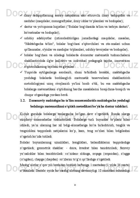  ilmiy   tadqiqotlarning   asosiy   natijalarini   aks   ettiruvchi   ilmiy   tadqiqotlar   va
nashrlar (maqolalar, monografiyalar, ilmiy ishlar to‘plamlari va boshqalar);
 dastur va yo'riqnoma hujjatlari ("Bolalar bog'chasida ta'lim va tarbiya dasturi",
ko'rsatmalar va boshqalar);
 uslubiy   adabiyotlar   (ixtisoslashtirilgan   jurnallardagi   maqolalar,   masalan,
"Maktabgacha   ta'lim",   bolalar   bog'chasi   o'qituvchilari   va   ota-onalari   uchun
qo'llanmalar, o'yinlar va mashqlar to'plamlari, uslubiy tavsiyalar va boshqalar);
 bolalar   bog'chasi   va   oiladagi   bolalarda   elementar   matematik   tushunchalarni
shakllantirishda   ilg'or   kollektiv   va   individual   pedagogik   tajriba,   innovatsion
o'qituvchilarning tajribasi va g'oyalari.
 Yuqorida   aytilganlarga   asoslanib,   shuni   ta'kidlash   kerakki,   maktabgacha
yoshdagi   bolalarda   boshlang'ich   matematik   tasavvurlarni   shakllantirish
metodologiyasi   uzoq   rivojlanish   yo'lini   bosib   o'tdi,   bu   esa   maktabgacha
bolalarga matematikani o'qitishning barcha masalalarini bosqichma-bosqich va
chuqur o'rganishga yordam berdi.
1.2. Zamonaviy maktabgacha ta'lim muassasalarida maktabgacha yoshdagi
bolalarga matematikani o'qitish metodikasi bo'yicha dastur talablari.
Kichik   guruhda   bolalarga   sonlargacha   bo‘lgan   davr   o‘rgatiladi.   Bunda   ularga
miqdoriy   munosabatlar   tushuntiriladi.   Bolalarga   turli   buyumlar   to‘plami   bilan
ishlash,   ya’ni   ularning   har   xil   belgi-alomatlariga   ko‘ra   birlashtirish,   tenglik   va
tengsizlikni   taqqoslash   natijalarini   ko‘p,   kam,   teng   so‘zlari   bilan   belgilashni
o‘rgatish ko‘zda tutiladi. 
Bolalar   buyumlarning   uzunliklari,   kengliklari,   balandliklarini   taqqoslashga
o‘rgatiladi;   geometrik   shakllar:   -   doira,   kvadrat   bilan   tanishtiriladi;   fazoviy
yo‘nalishlar   bilan   tanishtiriladi:   «o‘zidan»   oldinga,   orqaga   (orqasidan),   o‘ngga
(o‘ngdan), chapga (chapdan)  so‘zlarini to‘g‘ri qo‘llashga o‘rgatiladi. 
Mashg‘ulotlar o‘quv yili boshidan boshlab haftasiga 1 martadan (1 yilda 36 marta)
o‘tkaziladi. Sentabr oyida bir mashg‘ulotning davomiyligi 10 minutdan oshmasligi
8