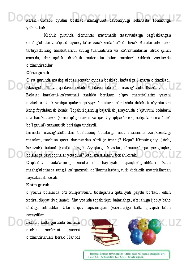kerak.   Oktabr   oyidan   boshlab   mashg‘ulot   davomiyligi   sekinasta   15minutga
yetkaziladi. 
          Kichik   guruhda   elementar   matematik   tasavvurlarga   bag‘ishlangan
mashg‘ulotlarda o‘qitish ayoniy ta’sir xarakterida bo‘lishi kerak. Bolalar bilimlarni
tarbiyachining   harakatlarini,   uning   tushuntirish   va   ko‘rsatmalarini   idrok   qilish
asosida,   shuningdek,   didaktik   materiallar   bilan   mustaqil   ishlash   vositasida
o‘zlashtiradilar. 
O‘rta guruh
O‘rta guruhda mashg‘ulotlar sentabr oyidan boshlab, haftasiga 1 marta o‘tkaziladi.
Mashgulot 20 daqiqa davom etadi. Yil davomida 36 ta mashg‘ulot o‘tkaziladi. 
Bolalar   harakatli-ko‘rsatmali   shaklda   berilgan   o‘quv   materiallarini   yaxshi
o‘zlashtiradi.   5   yoshga   qadam   qo‘ygan   bolalarni   o‘qitishda   didaktik   o‘yinlardan
keng foydalanish kerak. Topshiriqlarniig bajarilish jarayonida o‘qituvchi bolalarni
o‘z   harakatlarini   (nima   qilganlarini   va   qanday   qilganlarini,   natijada   nima   hosil
bo‘lganini) tushuntirib berishga undaydi. 
Birinchi   mashg‘ulotlardan   boshlaboq   bolalarga   mos   muammo   xarakteridagi
masalan,   mashina   qaysi   darvozadan   o‘tdi   (o‘tmadi)?   Nega?   Kimning   uyi   (stoli,
karavoti)   baland   (past)?   Nega?   Ayiqlarga   kursilar,   olmaxonlarga   yong‘oqlar,
bolalarga bayroqchalar yetadimi? kabi masalalarni berish kerak. 
O‘qitishda   bolalarning   emotsional   kayfiyati,   qiziqtirilganliklari   katta
mashg‘ulotlarda   rangli   ko‘rgazmali   qo‘llanmalardan,   turli   didaktik   materiallardan
foydalanish kerak. 
Katta guruh
6   yoshli   bolalarda   o‘z   xulq-atvorini   boshqarish   qobiliyati   paydo   bo‘ladi;   erkin
xotira, diqqat rivojlanadi. Shu yoshda topshiriqni bajarishga, o‘z ishiga ijobiy baho
olishga   intiladilar.   Ular   o‘quv   topshiriqlari   (vazifasi)ga   katta   qiziqish   bilan
qaraydilar. 
Bolalar   katta   guruhda   birinchi
o‘nlik   sonlarini   yaxshi
o‘zlashtirishlari   kerak.   Har   xil
9 