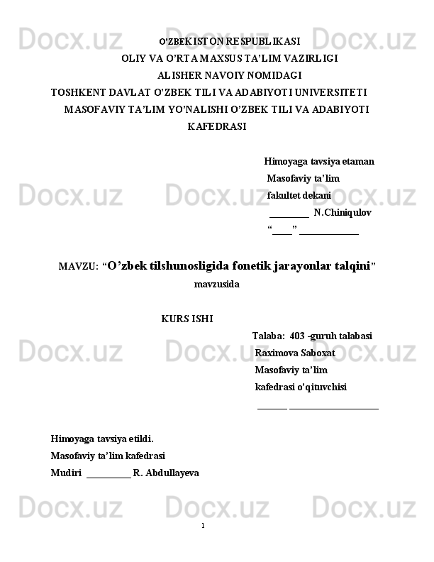 O’ZBE KISTON RESPUBLIKASI
OLIY VA O’RTA MAXSUS TA’LIM VAZIRLIGI
ALISHER NAVOIY NOMIDAGI
TOSHKENT DAVLAT O’ZBEK TILI VA ADABIYOTI UNIVERSITETI
MASOFAVIY TA’LIM YO’NALISHI O’ZBEK TILI VA ADABIYOTI
KAFEDRASI
Himoyaga tavsiya etaman
Masofaviy ta’lim 
fakultet dekani
 ________  N.Chiniqulov
“____” ____________
MAVZU: “ O’zbek tilshunosligida fonetik jarayonlar talqini ”
mavzusida
KURS ISHI
Talaba:  403 -guruh talabasi 
Raximova Saboxat
Masofaviy ta’lim
kafedrasi o’qituvchisi
______ __________________
Himoyaga tavsiya etildi. 
Masofaviy ta’lim kafedrasi
Mudiri  _________ R. Abdullayeva
                                              
                                                                                               1 