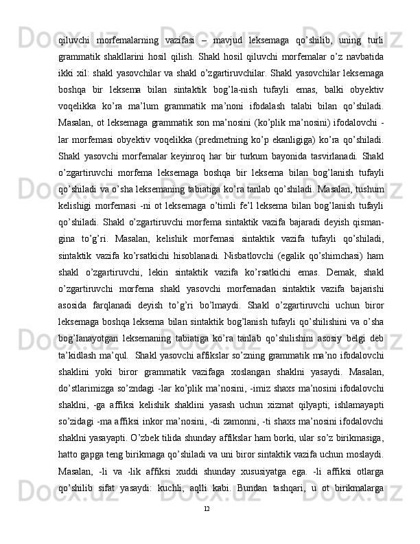 qiluvchi   morfemalarning   vazifasi   –   mavjud   leksemaga   qo’shilib,   uning   turli
grammatik   shakllarini   hosil   qilish.   Shakl   hosil   qiluvchi   morfemalar   o’z   navbatida
ikki  xil:  shakl  yasovchilar  va  shakl  o’zgartiruvchilar. Shakl  yasovchilar  leksemaga
boshqa   bir   leksema   bilan   sintaktik   bog’la-nish   tufayli   emas,   balki   obyektiv
voqelikka   ko’ra   ma’lum   grammatik   ma’noni   ifodalash   talabi   bilan   qo’shiladi.
Masalan,  ot leksemaga  grammatik son ma’nosini  (ko’plik ma’nosini)  ifodalovchi  -
lar   morfemasi   obyektiv   voqelikka   (predmetning   ko’p   ekanligiga)   ko’ra   qo’shiladi.
Shakl   yasovchi   morfemalar   keyinroq   har   bir   turkum   bayonida   tasvirlanadi.   Shakl
o’zgartiruvchi   morfema   leksemaga   boshqa   bir   leksema   bilan   bog’lanish   tufayli
qo’shiladi va o’sha leksemaning tabiatiga ko’ra tanlab qo’shiladi. Masalan, tushum
kelishigi   morfemasi   -ni   ot   leksemaga   o’timli   fe’l   leksema   bilan   bog’lanish   tufayli
qo’shiladi.   Shakl   o’zgartiruvchi   morfema   sintaktik   vazifa   bajaradi   deyish   qisman-
gina   to’g’ri.   Masalan,   kelishik   morfemasi   sintaktik   vazifa   tufayli   qo’shiladi,
sintaktik   vazifa   ko’rsatkichi   hisoblanadi.   Nisbatlovchi   (egalik   qo’shimchasi)   ham
shakl   o’zgartiruvchi,   lekin   sintaktik   vazifa   ko’rsatkichi   emas.   Demak,   shakl
o’zgartiruvchi   morfema   shakl   yasovchi   morfemadan   sintaktik   vazifa   bajarishi
asosida   farqlanadi   deyish   to’g’ri   bo’lmaydi.   Shakl   o’zgartiruvchi   uchun   biror
leksemaga  boshqa  leksema   bilan sintaktik  bog’lanish  tufayli   qo’shilishini  va  o’sha
bog’lanayotgan   leksemaning   tabiatiga   ko’ra   tanlab   qo’shilishini   asosiy   belgi   deb
ta’kidlash ma’qul.   Shakl yasovchi affikslar so’zning grammatik ma’no ifodalovchi
shaklini   yoki   biror   grammatik   vazifaga   xoslangan   shaklni   yasaydi.   Masalan,
do’stlarimizga  so’zndagi   -lar   ko’plik  ma’nosini,  -imiz  shaxs   ma’nosini  ifodalovchi
shaklni,   -ga   affiksi   kеlishik   shaklini   yasash   uchun   xizmat   qilyapti;   ishlamayapti
so’zidagi -ma affiksi inkor ma’nosini, -di zamonni, -ti shaxs ma’nosini ifodalovchi
shaklni yasayapti. O’zbеk tilida shunday affikslar ham borki, ular so’z birikmasiga,
hatto gapga tеng birikmaga qo’shiladi va uni biror sintaktik vazifa uchun moslaydi.
Masalan,   -li   va   -lik   affiksi   xuddi   shunday   xususiyatga   ega.   -li   affiksi   otlarga
qo’shilib   sifat   yasaydi:   kuchli,   aqlli   kabi.   Bundan   tashqari,   u   ot   birikmalarga
                                                                                               12