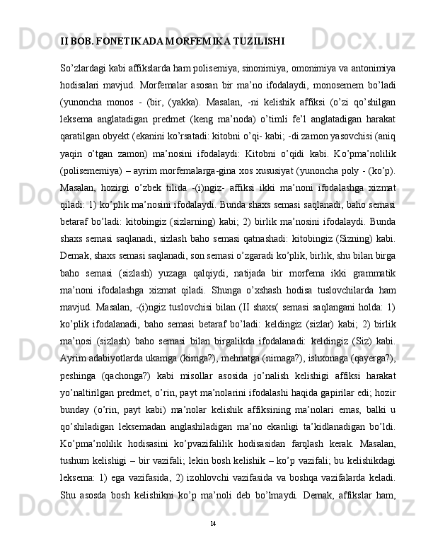 II BOB. FONETIKADA MORFEMIKA TUZILISHI  
So’zlardagi kabi affikslarda ham polisеmiya, sinonimiya, omonimiya va antonimiya
hodisalari   mavjud.   Morfemalar   asosan   bir   ma’no   ifodalaydi,   monosemem   bo’ladi
(yunoncha   monos   -   (bir,   (yakka).   Masalan,   -ni   kelishik   affiksi   (o’zi   qo’shilgan
leksema   anglatadigan   predmet   (keng   ma’noda)   o’timli   fe’l   anglatadigan   harakat
qaratilgan obyekt (ekanini ko’rsatadi: kitobni o’qi- kabi; -di zamon yasovchisi (aniq
yaqin   o’tgan   zamon)   ma’nosini   ifodalaydi:   Kitobni   o’qidi   kabi.   Ko’pma’nolilik
(polisememiya) – ayrim morfemalarga-gina xos xususiyat (yunoncha poly - (ko’p).
Masalan,   hozirgi   o’zbek   tilida   -(i)ngiz-   affiksi   ikki   ma’noni   ifodalashga   xizmat
qiladi: 1) ko’plik ma’nosini ifodalaydi. Bunda shaxs semasi saqlanadi, baho semasi
betaraf   bo’ladi:   kitobingiz   (sizlarning)   kabi;   2)   birlik   ma’nosini   ifodalaydi.   Bunda
shaxs   semasi   saqlanadi,   sizlash   baho   semasi   qatnashadi:   kitobingiz   (Sizning)   kabi.
Demak, shaxs semasi saqlanadi, son semasi o’zgaradi ko’plik, birlik, shu bilan birga
baho   semasi   (sizlash)   yuzaga   qalqiydi,   natijada   bir   morfema   ikki   grammatik
ma’noni   ifodalashga   xizmat   qiladi.   Shunga   o’xshash   hodisa   tuslovchilarda   ham
mavjud.   Masalan,   -(i)ngiz   tuslovchisi   bilan   (II   shaxs(   semasi   saqlangani   holda:   1)
ko’plik   ifodalanadi,   baho   semasi   betaraf   bo’ladi:   keldingiz   (sizlar)   kabi;   2)   birlik
ma’nosi   (sizlash)   baho   semasi   bilan   birgalikda   ifodalanadi:   keldingiz   (Siz)   kabi.
Ayrim adabiyotlarda ukamga (kimga?), mehnatga (nimaga?), ishxonaga (qayerga?),
peshinga   (qachonga?)   kabi   misollar   asosida   jo’nalish   kelishigi   affiksi   harakat
yo’naltirilgan predmet, o’rin, payt ma’nolarini ifodalashi haqida gapirilar edi; hozir
bunday   (o’rin,   payt   kabi)   ma’nolar   kelishik   affiksining   ma’nolari   emas,   balki   u
qo’shiladigan   leksemadan   anglashiladigan   ma’no   ekanligi   ta’kidlanadigan   bo’ldi.
Ko’pma’nolilik   hodisasini   ko’pvazifalilik   hodisasidan   farqlash   kerak.   Masalan,
tushum kelishigi – bir vazifali; lekin bosh kelishik – ko’p vazifali; bu kelishikdagi
leksema:   1)   ega   vazifasida,   2)   izohlovchi   vazifasida   va   boshqa   vazifalarda   keladi.
Shu   asosda   bosh   kelishikni   ko’p   ma’noli   deb   bo’lmaydi.   Demak,   affikslar   ham,
                                                                                               14 