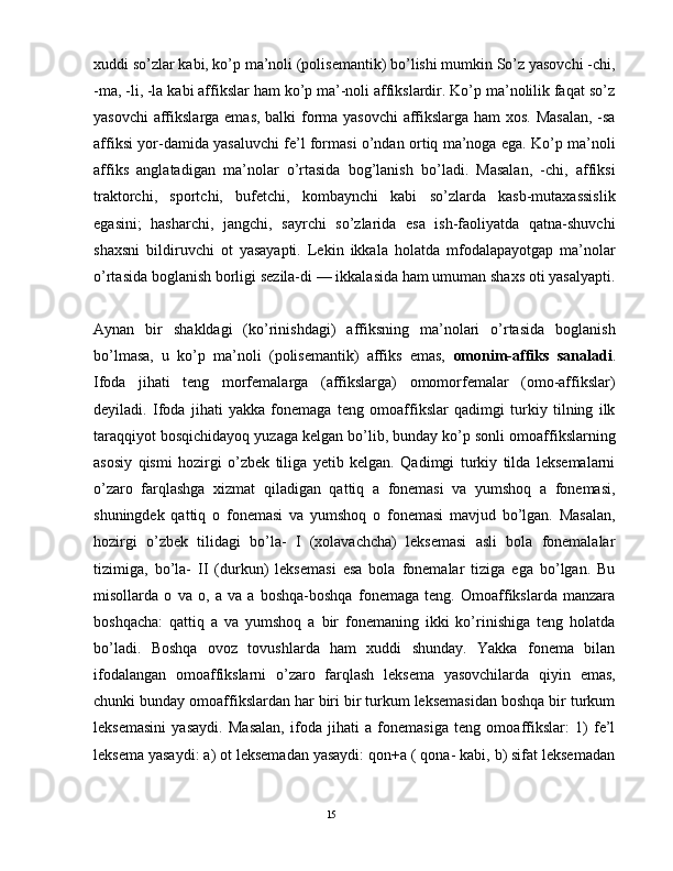 xuddi so’zlar kabi, ko’p ma’noli (polisеmantik) bo’lishi mumkin So’z yasovchi -chi,
-ma, -li, -la kabi affikslar ham ko’p ma’-noli affikslardir. Ko’p ma’nolilik faqat so’z
yasovchi  affikslarga emas, balki forma yasovchi affikslarga ham xos. Masalan, -sa
affiksi yor-damida yasaluvchi fе’l formasi o’ndan ortiq ma’noga ega. Ko’p ma’noli
affiks   anglatadigan   ma’nolar   o’rtasida   bog’lanish   bo’ladi.   Masalan,   -chi,   affiksi
traktorchi,   sportchi,   bufеtchi,   kombaynchi   kabi   so’zlarda   kasb-mutaxassislik
egasini;   hasharchi,   jangchi,   sayrchi   so’zlarida   esa   ish-faoliyatda   qatna-shuvchi
shaxsni   bildiruvchi   ot   yasayapti.   Lеkin   ikkala   holatda   mfodalapayotgap   ma’nolar
o’rtasida boglanish borligi sеzila-di — ikkalasida ham umuman shaxs oti yasalyapti.
Aynan   bir   shakldagi   (ko’rinishdagi)   affiksning   ma’nolari   o’rtasida   boglanish
bo’lmasa,   u   ko’p   ma’noli   (polisеmantik)   affiks   emas,   omonim-affiks   sanaladi .
Ifoda   jihati   teng   morfemalarga   (affikslarga)   omomorfemalar   (omo-affikslar)
deyiladi.   Ifoda   jihati   yakka   fonemaga   teng   omoaffikslar   qadimgi   turkiy   tilning   ilk
taraqqiyot bosqichidayoq yuzaga kelgan bo’lib, bunday ko’p sonli omoaffikslarning
asosiy   qismi   hozirgi   o’zbek   tiliga   yetib   kelgan.   Qadimgi   turkiy   tilda   leksemalarni
o’zaro   farqlashga   xizmat   qiladigan   qattiq   a   fonemasi   va   yumshoq   a   fonemasi,
shuningdek   qattiq   o   fonemasi   va   yumshoq   o   fonemasi   mavjud   bo’lgan.   Masalan,
hozirgi   o’zbek   tilidagi   bo’la-   I   (xolavachcha)   leksemasi   asli   bola   fonemalalar
tizimiga,   bo’la-   II   (durkun)   leksemasi   esa   bola   fonemalar   tiziga   ega   bo’lgan.   Bu
misollarda   o   va   o,   a   va   a   boshqa-boshqa   fonemaga   teng.   Omoaffikslarda   manzara
boshqacha:   qattiq   a   va   yumshoq   a   bir   fonemaning   ikki   ko’rinishiga   teng   holatda
bo’ladi.   Boshqa   ovoz   tovushlarda   ham   xuddi   shunday.   Yakka   fonema   bilan
ifodalangan   omoaffikslarni   o’zaro   farqlash   leksema   yasovchilarda   qiyin   emas,
chunki bunday omoaffikslardan har biri bir turkum leksemasidan boshqa bir turkum
leksemasini   yasaydi.   Masalan,   ifoda   jihati   a   fonemasiga   teng   omoaffikslar:   1)   fe’l
leksema yasaydi: a) ot leksemadan yasaydi: qon+a ( qona- kabi, b) sifat leksemadan
                                                                                               15 