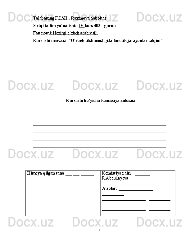 Talabaning F.I.SH  .  Raximova Sabohat
Sirtqi ta’lim yo’nalishi:   IV  kurs 403 - guruh 
Fan nomi : Hozirgi o’zbek adabiy tili  
Kurs ishi mavzusi :  “O’zbek tilshunosligida fonetik jarayonlar talqini”
Kurs ishi bo’yicha komissiya xulosasi  
_____________________________________________________________
_____________________________________________________________
_____________________________________________________________
_____________________________________________________________
_____________________________________________________________
_____________________________________________________________
Himoya qilgan sana  ___ ___ ______ Komissiya raisi     _______ 
R.Abdullayeva
A’zolar:  ________________   
__________
____________________    __________
____________________    __________
                                                                                               2 