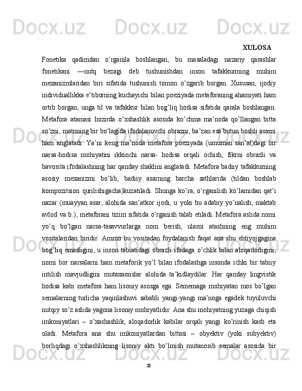                                                                                                                   XULOSA  
Fonetika   qadimdan   o’rganila   boshlangan,   bu   masaladagi   nazariy   qarashlar
fonetikani   ―nutq   bezagi   deb   tushunishdan   inson   tafakkurining   muhim
mexanizmlaridan   biri   sifatida   tushunish   tomon   o’zgarib   borgan.   Xususan,   ijodiy
individuallikka e’tiborning kuchayishi bilan poeziyada metaforaning ahamiyati ham
ortib   borgan,   unga   til   va   tafakkur   bilan   bog’liq   hodisa   sifatida   qarala   boshlangan.
Metafora   atamasi   hozirda   o’xshashlik   asosida   ko’chma   ma’noda   qo’llangan   bitta
so’zni, matnning bir bo’lagida ifodalanuvchi obrazni, ba’zan esa butun boshli asarni
ham   anglatadi.   Ya’ni   keng   ma’noda   metafora   poeziyada   (umuman   san’at)dagi   bir
narsa-hodisa   mohiyatini   ikkinchi   narsa-   hodisa   orqali   ochish,   fikrni   obrazli   va
bavosita ifodalashning har qanday shaklini anglatadi. Metafora badiiy tafakkurning
asosiy   mexanizmi   bo’lib,   badiiy   asarning   barcha   sathlarida   (tildan   boshlab
kompozitsion   qurilishigacha)kuzatiladi.   Shunga   ko’ra,   o’rganilish   ko’lamidan   qat’i
nazar   (muayyan   asar,   alohida   san’atkor   ijodi,   u   yoki   bu   adabiy   yo’nalish,   maktab
avlod va b.), metaforani tizim sifatida o’rganish talab etiladi. Metafora aslida nomi
yo’q   bo’lgan   narsa-tasavvurlarga   nom   berish,   ularni   atashning   eng   muhim
vositalaridan   biridir.   Ammo   bu   vositadan   foydalanish   faqat   ana   shu   ehtiyojgagina
bog’liq   emasligini,   u  inson   tabiatidagi   obrazli   ifodaga   o’chlik  bilan   aloqadorligini,
nomi   bor   narsalarni   ham   metaforik   yo’l   bilan   ifodalashga   insonda   ichki   bir   tabiiy
intilish   mavjudligini   mutaxassislar   alohida   ta’kidlaydilar.   Har   qanday   lingvistik
hodisa   kabi   metafora   ham   lisoniy   asosga   ega.   Sememaga   mohiyatan   mos   bo’lgan
semalarning   turlicha   yaqinlashuvi   sababli   yangi-yangi   ma’noga   egadek   tuyuluvchi
nutqiy so’z aslida yagona lisoniy mohiyatlidir. Ana shu mohiyatning yuzaga chiqish
imkoniyatlari   –   o’xashashlik,   aloqadorlik   kabilar   orqali   yangi   ko’rinish   kasb   eta
oladi.   Metafora   ana   shu   imkoniyatlardan   bittasi   –   obyektiv   (yoki   subyektiv)
borliqdagi   o’xshashlikning   lisoniy   akti   bo’lmish   mutanosib   semalar   asosida   bir
                                                                                               28 