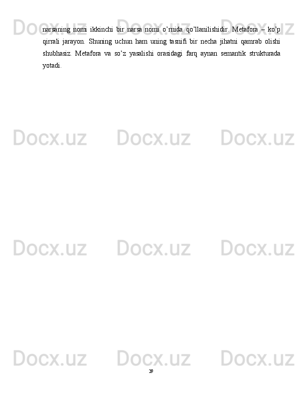 narsaning   nomi   ikkinchi   bir   narsa   nomi   o’rnida   qo’llanilishidir.   Metafora   –   ko’p
qirrali   jarayon.   Shuning   uchun   ham   uning   tasnifi   bir   necha   jihatni   qamrab   olishi
shubhasiz.   Metafora   va   so’z   yasalishi   orasidagi   farq   aynan   semantik   strukturada
yotadi.  
                                                                                               29 