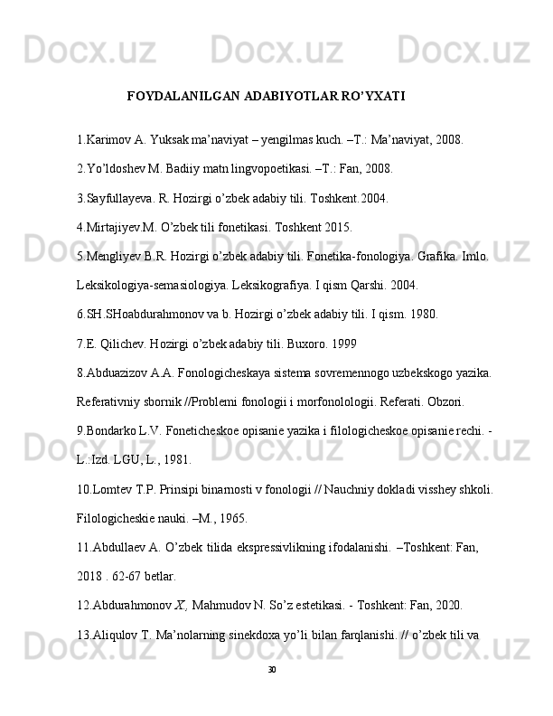                 FOYDALANILGAN ADABIYOTLAR RO’YXATI  
1.Karimov A. Yuksak ma’naviyat – yengilmas kuch. –T.: Ma’naviyat, 2008. 
2.Yo’ldoshev M. Badiiy matn lingvopoetikasi. –T.: Fan, 2008. 
3.Sayfullayeva. R. Hozirgi o’zbek adabiy tili. Toshkent.2004. 
4.Mirtajiyev.M. O’zbek tili fonetikasi. Toshkent 2015. 
5.Mengliyev B.R. Hozirgi o’zbek  adabiy  tili.  Fonetika-fonologiya. Grafika. Imlo. 
Leksikologiya-semasiologiya.  Leksikografiya.  I  qism Qarshi. 2004.
6.SH.SHoabdurahmonov va b. Hozirgi o’zbek adabiy tili. I qism. 1980.
7. E. Qilichev.  H ozirgi  o’ zbek adabiy tili.  Buxoro . 19 99
8. Abduazizоv A.A. Fоnоlоgichеskaya sistеma sоvrеmеnnоgо uzbеkskоgо yazika. 
Rеfеrativniy sbоrnik //Prоblеmi fоnоlоgii i mоrfоnololоgii. Rеfеrati. Оbzоri.
9.Bоndarkо L.V. Fоnеtichеskое оpisaniе yazika i filоlоgichеskое оpisaniе rеchi. -
L.:Izd. LGU, L., 1981.
10.Lоmtеv T.P. Prinsipi binarnоsti v fоnоlоgii // Nauchniy dоkladi visshеy shkоli. 
Filоlоgichеskiе nauki. –M., 1965.
11. Abdullaev   A.   O’zbek   tilida   ekspressivlikning   ifodalanishi.   –Toshkent:   Fan, 
2018 . 62-67 betlar.
12.Abdurahmonov   X.,   Mahmudov N.   So’z   estetikasi. -   Toshkent:   Fan,  2020 .
13.Aliqulov   T.   Ma’nolarning   sinekdoxa   yo’li   bilan   farqlanishi.   //   o’zbek   tili   va  
                                                                                               30 