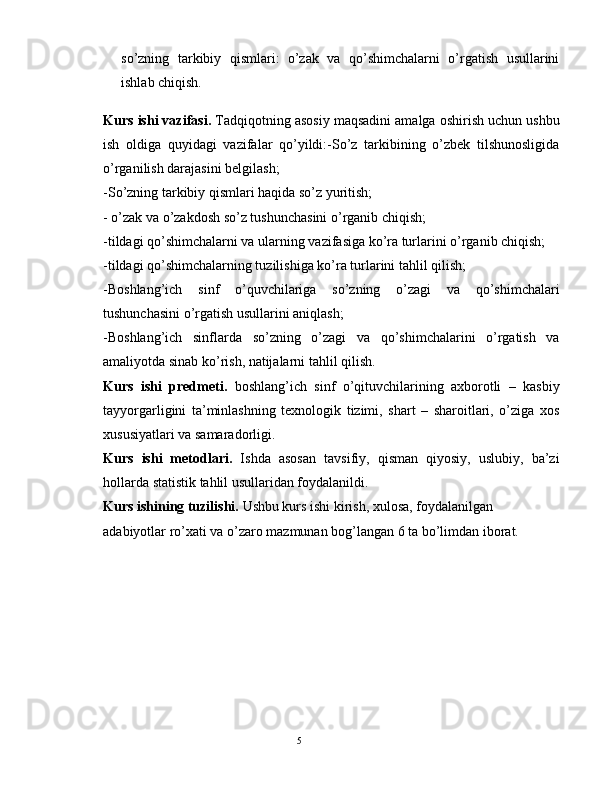 so’zning   tarkibiy   qismlari:   o’zak   va   qo’shimchalarni   o’rgatish   usullarini
ishlab chiqish. 
Kurs ishi vazifasi.  Tadqiqotning asosiy maqsadini amalga oshirish uchun ushbu
ish   oldiga   quyidagi   vazifalar   qo’yildi:-So’z   tarkibining   o’zbеk   tilshunosligida
o’rganilish darajasini bеlgilash; 
-So’zning tarkibiy qismlari haqida so’z yuritish; 
- o’zak va o’zakdosh so’z tushunchasini o’rganib chiqish; 
-tildagi qo’shimchalarni va ularning vazifasiga ko’ra turlarini o’rganib chiqish; 
-tildagi qo’shimchalarning tuzilishiga ko’ra turlarini tahlil qilish; 
-Boshlang’ich   sinf   o’quvchilariga   so’zning   o’zagi   va   qo’shimchalari
tushunchasini o’rgatish usullarini aniqlash; 
-Boshlang’ich   sinflarda   so’zning   o’zagi   va   qo’shimchalarini   o’rgatish   va
amaliyotda sinab ko’rish, natijalarni tahlil qilish. 
Kurs   ishi   prеdmеti.   boshlang’ich   sinf   o’qituvchilarining   axborotli   –   kasbiy
tayyorgarligini   ta’minlashning   tеxnologik   tizimi,   shart   –   sharoitlari,   o’ziga   xos
xususiyatlari va samaradorligi. 
Kurs   ishi   mеtodlari.   Ishda   asosan   tavsifiy,   qisman   qiyosiy,   uslubiy,   ba’zi
hollarda statistik tahlil usullaridan foydalanildi. 
Kurs ishining tuzilishi.  Ushbu kurs ishi kirish, xulosa, foydalanilgan 
adabiyotlar ro’xati va o’zaro mazmunan bog’langan 6 ta bo’limdan iborat. 
                                                                                               5 