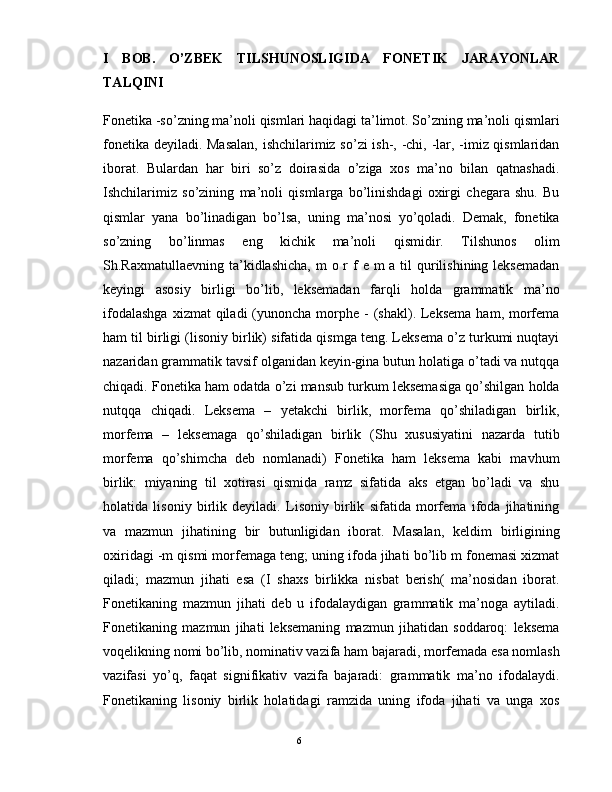 I   BOB.   O’ZBEK   TILSHUNOSLIGIDA   FONETIK   JARAYONLAR
TALQINI
Fonetika -so’zning ma’noli qismlari haqidagi ta’limot. So’zning ma’noli qismlari
fonetika dеyiladi. Masalan, ishchilarimiz so’zi ish-, -chi, -lar, -imiz qismlaridan
iborat.   Bulardan   har   biri   so’z   doirasida   o’ziga   xos   ma’no   bilan   qatnashadi.
Ishchilarimiz   so’zining   ma’noli   qismlarga   bo’linishdagi   oxirgi   chеgara   shu.   Bu
qismlar   yana   bo’linadigan   bo’lsa,   uning   ma’nosi   yo’qoladi.   Dеmak,   fonetika
so’zning   bo’linmas   eng   kichik   ma’noli   qismidir.   Tilshunos   olim
Sh.Raxmatullaеvning ta’kidlashicha,  m  o r f  e m  a til  qurilishining leksemadan
keyingi   asosiy   birligi   bo’lib,   leksemadan   farqli   holda   grammatik   ma’no
ifodalashga   xizmat  qiladi   (yunoncha  morphe -  (shakl).  Leksema   ham, morfema
ham til birligi (lisoniy birlik) sifatida qismga teng. Leksema o’z turkumi nuqtayi
nazaridan grammatik tavsif olganidan keyin-gina butun holatiga o’tadi va nutqqa
chiqadi. Fonetika ham odatda o’zi mansub turkum leksemasiga qo’shilgan holda
nutqqa   chiqadi.   Leksema   –   yetakchi   birlik,   morfema   qo’shiladigan   birlik,
morfema   –   leksemaga   qo’shiladigan   birlik   (Shu   xususiyatini   nazarda   tutib
morfema   qo’shimcha   deb   nomlanadi)   Fonetika   ham   leksema   kabi   mavhum
birlik:   miyaning   til   xotirasi   qismida   ramz   sifatida   aks   etgan   bo’ladi   va   shu
holatida   lisoniy   birlik   deyiladi.   Lisoniy   birlik   sifatida   morfema   ifoda   jihatining
va   mazmun   jihatining   bir   butunligidan   iborat.   Masalan,   keldim   birligining
oxiridagi -m qismi morfemaga teng; uning ifoda jihati bo’lib m fonemasi xizmat
qiladi;   mazmun   jihati   esa   (I   shaxs   birlikka   nisbat   berish(   ma’nosidan   iborat.
Fonetikaning   mazmun   jihati   deb   u   ifodalaydigan   grammatik   ma’noga   aytiladi.
Fonetikaning   mazmun   jihati   leksemaning   mazmun   jihatidan   soddaroq:   leksema
voqelikning nomi bo’lib, nominativ vazifa ham bajaradi, morfemada esa nomlash
vazifasi   yo’q,   faqat   signifikativ   vazifa   bajaradi:   grammatik   ma’no   ifodalaydi.
Fonetikaning   lisoniy   birlik   holatidagi   ramzida   uning   ifoda   jihati   va   unga   xos
                                                                                               6