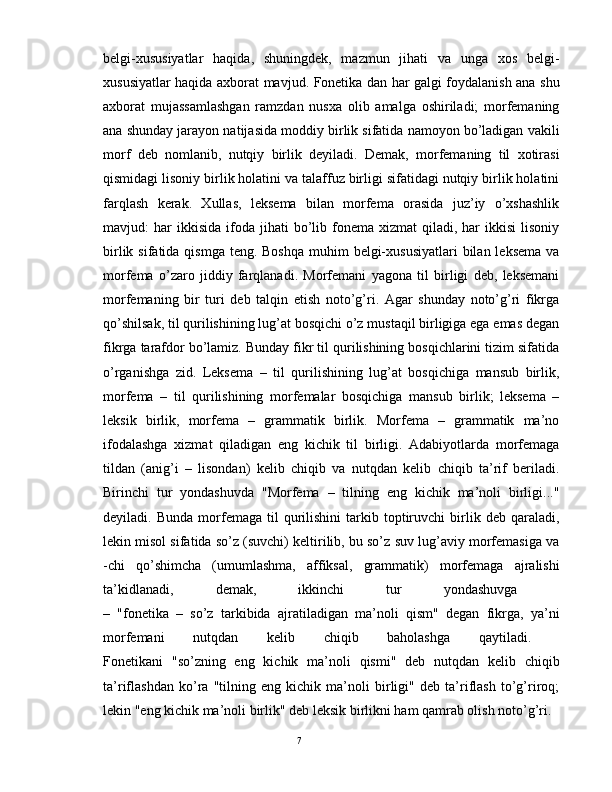 belgi-xususiyatlar   haqida,   shuningdek,   mazmun   jihati   va   unga   xos   belgi-
xususiyatlar haqida axborat mavjud. Fonetika dan har galgi foydalanish ana shu
axborat   mujassamlashgan   ramzdan   nusxa   olib   amalga   oshiriladi;   morfemaning
ana shunday jarayon natijasida moddiy birlik sifatida namoyon bo’ladigan vakili
morf   deb   nomlanib,   nutqiy   birlik   deyiladi.   Demak,   morfemaning   til   xotirasi
qismidagi lisoniy birlik holatini va talaffuz birligi sifatidagi nutqiy birlik holatini
farqlash   kerak.   Xullas,   leksema   bilan   morfema   orasida   juz’iy   o’xshashlik
mavjud:   har  ikkisida   ifoda   jihati  bo’lib  fonema   xizmat   qiladi,  har  ikkisi   lisoniy
birlik sifatida qismga  teng. Boshqa  muhim  belgi-xususiyatlari  bilan leksema  va
morfema   o’zaro   jiddiy   farqlanadi.   Morfemani   yagona   til   birligi   deb,   leksemani
morfemaning   bir   turi   deb   talqin   etish   noto’g’ri.   Agar   shunday   noto’g’ri   fikrga
qo’shilsak, til qurilishining lug’at bosqichi o’z mustaqil birligiga ega emas degan
fikrga tarafdor bo’lamiz. Bunday fikr til qurilishining bosqichlarini tizim sifatida
o’rganishga   zid.   Leksema   –   til   qurilishining   lug’at   bosqichiga   mansub   birlik,
morfema   –   til   qurilishining   morfemalar   bosqichiga   mansub   birlik;   leksema   –
leksik   birlik,   morfema   –   grammatik   birlik.   Morfema   –   grammatik   ma’no
ifodalashga   xizmat   qiladigan   eng   kichik   til   birligi.   Adabiyotlarda   morfemaga
tildan   (anig’i   –   lisondan)   kelib   chiqib   va   nutqdan   kelib   chiqib   ta’rif   beriladi.
Birinchi   tur   yondashuvda   "Morfema   –   tilning   eng   kichik   ma’noli   birligi..."
deyiladi.  Bunda   morfemaga  til   qurilishini   tarkib   toptiruvchi   birlik   deb  qaraladi,
lekin misol sifatida so’z (suvchi) keltirilib, bu so’z suv lug’aviy morfemasiga va
-chi   qo’shimcha   (umumlashma,   affiksal,   grammatik)   morfemaga   ajralishi
ta’kidlanadi,   demak,   ikkinchi   tur   yondashuvga  
–   "fonetika   –   so’z   tarkibida   ajratiladigan   ma’noli   qism"   degan   fikrga,   ya’ni
morfemani   nutqdan   kelib   chiqib   baholashga   qaytiladi.  
Fonetikani   "so’zning   eng   kichik   ma’noli   qismi"   deb   nutqdan   kelib   chiqib
ta’riflashdan   ko’ra   "tilning   eng   kichik   ma’noli   birligi"   deb   ta’riflash   to’g’riroq;
lekin "eng kichik ma’noli birlik" deb leksik birlikni ham qamrab olish noto’g’ri. 
                                                                                               7 