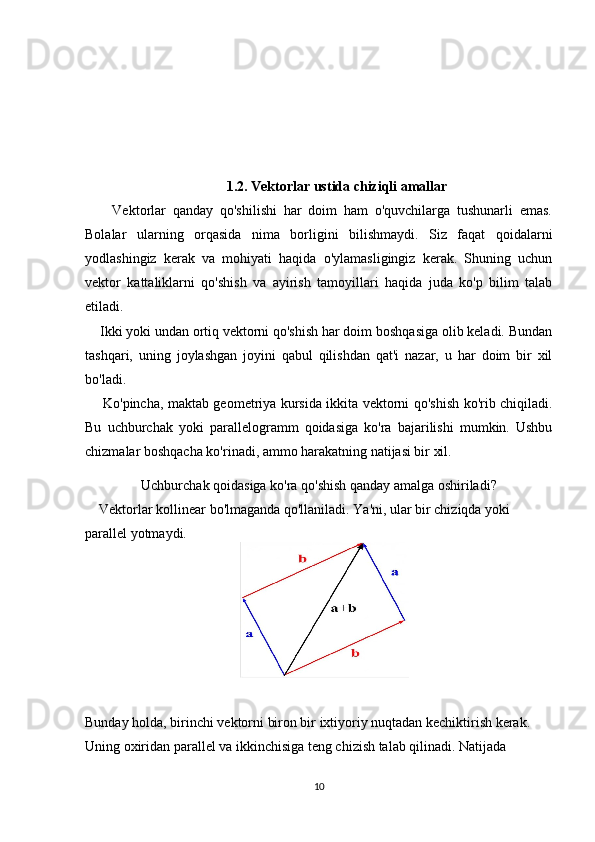 1.2. Vektorlar ustida chiziqli amallar
        Vektorlar   qanday   qo'shilishi   har   doim   ham   o'quvchilarga   tushunarli   emas.
Bolalar   ularning   orqasida   nima   borligini   bilishmaydi.   Siz   faqat   qoidalarni
yodlashingiz   kerak   va   mohiyati   haqida   o'ylamasligingiz   kerak.   Shuning   uchun
vektor   kattaliklarni   qo'shish   va   ayirish   tamoyillari   haqida   juda   ko'p   bilim   talab
etiladi.
    Ikki yoki undan ortiq vektorni qo'shish har doim boshqasiga olib keladi. Bundan
tashqari,   uning   joylashgan   joyini   qabul   qilishdan   qat'i   nazar,   u   har   doim   bir   xil
bo'ladi.
       Ko'pincha, maktab geometriya kursida ikkita vektorni qo'shish ko'rib chiqiladi.
Bu   uchburchak   yoki   parallelogramm   qoidasiga   ko'ra   bajarilishi   mumkin.   Ushbu
chizmalar boshqacha ko'rinadi, ammo harakatning natijasi bir xil.
Uchburchak qoidasiga ko'ra qo'shish qanday amalga oshiriladi?
    Vektorlar kollinear bo'lmaganda qo'llaniladi. Ya'ni, ular bir chiziqda yoki 
parallel yotmaydi.
    
Bunday holda, birinchi vektorni biron bir ixtiyoriy nuqtadan kechiktirish kerak. 
Uning oxiridan parallel va ikkinchisiga teng chizish talab qilinadi. Natijada 
10 