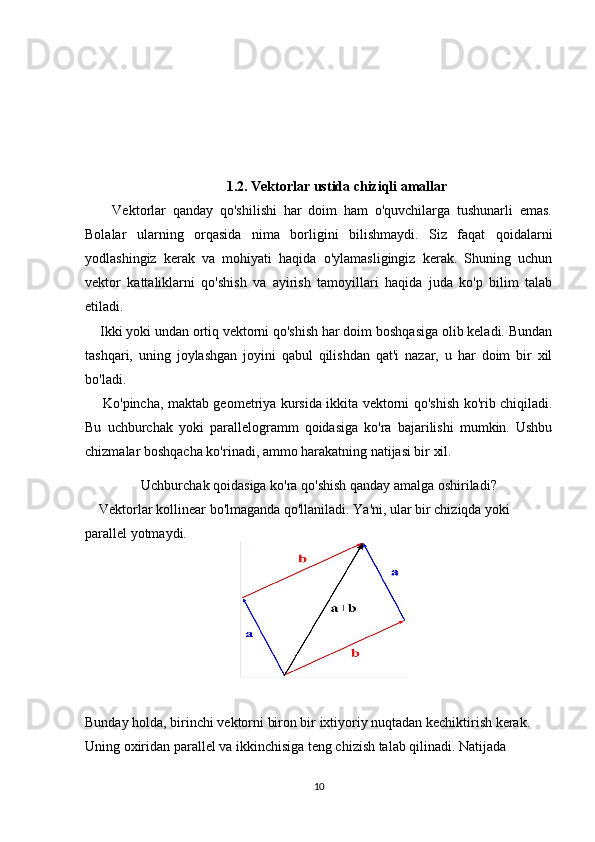 1.2. Vektorlar ustida chiziqli amallar
        Vektorlar   qanday   qo'shilishi   har   doim   ham   o'quvchilarga   tushunarli   emas.
Bolalar   ularning   orqasida   nima   borligini   bilishmaydi.   Siz   faqat   qoidalarni
yodlashingiz   kerak   va   mohiyati   haqida   o'ylamasligingiz   kerak.   Shuning   uchun
vektor   kattaliklarni   qo'shish   va   ayirish   tamoyillari   haqida   juda   ko'p   bilim   talab
etiladi.
    Ikki yoki undan ortiq vektorni qo'shish har doim boshqasiga olib keladi. Bundan
tashqari,   uning   joylashgan   joyini   qabul   qilishdan   qat'i   nazar,   u   har   doim   bir   xil
bo'ladi.
       Ko'pincha, maktab geometriya kursida ikkita vektorni qo'shish ko'rib chiqiladi.
Bu   uchburchak   yoki   parallelogramm   qoidasiga   ko'ra   bajarilishi   mumkin.   Ushbu
chizmalar boshqacha ko'rinadi, ammo harakatning natijasi bir xil.
Uchburchak qoidasiga ko'ra qo'shish qanday amalga oshiriladi?
    Vektorlar kollinear bo'lmaganda qo'llaniladi. Ya'ni, ular bir chiziqda yoki 
parallel yotmaydi.
    
Bunday holda, birinchi vektorni biron bir ixtiyoriy nuqtadan kechiktirish kerak. 
Uning oxiridan parallel va ikkinchisiga teng chizish talab qilinadi. Natijada 
10