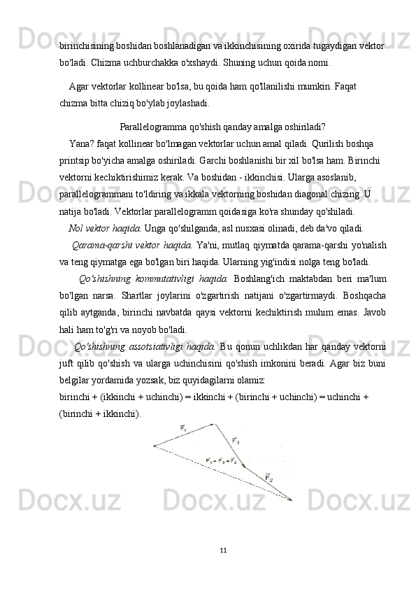 birinchisining boshidan boshlanadigan va ikkinchisining oxirida tugaydigan vektor
bo'ladi. Chizma uchburchakka o'xshaydi. Shuning uchun qoida nomi.
    Agar vektorlar kollinear bo'lsa, bu qoida ham qo'llanilishi mumkin. Faqat 
chizma bitta chiziq bo'ylab joylashadi. 
Parallelogramma qo'shish qanday amalga oshiriladi?
    Yana? faqat kollinear bo'lmagan vektorlar uchun amal qiladi. Qurilish boshqa 
printsip bo'yicha amalga oshiriladi. Garchi boshlanishi bir xil bo'lsa ham. Birinchi 
vektorni kechiktirishimiz kerak. Va boshidan - ikkinchisi. Ularga asoslanib, 
parallelogrammani to'ldiring va ikkala vektorning boshidan diagonal chizing. U 
natija bo'ladi. Vektorlar parallelogramm qoidasiga ko'ra shunday qo'shiladi.
    Nol vektor haqida.  Unga qo'shilganda, asl nusxasi olinadi, deb da'vo qiladi.
       Qarama-qarshi vektor haqida.   Ya'ni, mutlaq qiymatda qarama-qarshi yo'nalish
va teng qiymatga ega bo'lgan biri haqida. Ularning yig'indisi nolga teng bo'ladi.
        Qo'shishning   kommutativligi   haqida.   Boshlang'ich   maktabdan   beri   ma'lum
bo'lgan   narsa.   Shartlar   joylarini   o'zgartirish   natijani   o'zgartirmaydi.   Boshqacha
qilib   aytganda,   birinchi   navbatda   qaysi   vektorni   kechiktirish   muhim   emas.   Javob
hali ham to'g'ri va noyob bo'ladi.
        Qo'shishning   assotsiativligi   haqida.   Bu   qonun   uchlikdan   har   qanday   vektorni
juft   qilib   qo'shish   va   ularga   uchinchisini   qo'shish   imkonini   beradi.   Agar   biz   buni
belgilar yordamida yozsak, biz quyidagilarni olamiz:
birinchi + (ikkinchi + uchinchi) = ikkinchi + (birinchi + uchinchi) = uchinchi + 
(birinchi + ikkinchi).
    
11