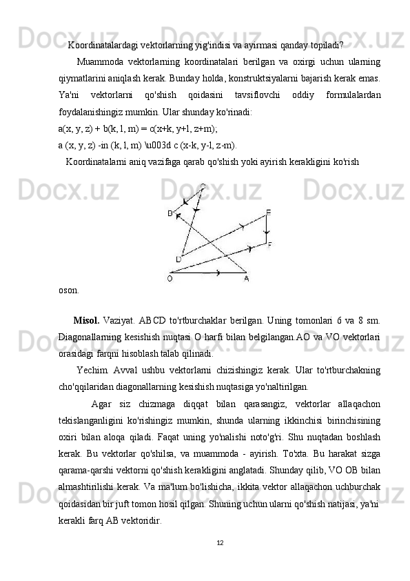     Koordinatalardagi vektorlarning yig'indisi va ayirmasi qanday topiladi?
        Muammoda   vektorlarning   koordinatalari   berilgan   va   oxirgi   uchun   ularning
qiymatlarini aniqlash kerak. Bunday holda, konstruktsiyalarni bajarish kerak emas.
Ya'ni   vektorlarni   qo'shish   qoidasini   tavsiflovchi   oddiy   formulalardan
foydalanishingiz mumkin. Ular shunday ko'rinadi:
a(x, y, z) + b(k, l, m) = c(x+k, y+l, z+m);
a (x, y, z) -in (k, l, m) \u003d c (x-k, y-l, z-m).
   Koordinatalarni aniq vazifaga qarab qo'shish yoki ayirish kerakligini ko'rish 
oson.
    
        Misol.   Vaziyat.   ABCD   to'rtburchaklar   berilgan.   Uning   tomonlari   6   va   8   sm.
Diagonallarning kesishish  nuqtasi  O harfi bilan belgilangan.AO va VO vektorlari
orasidagi farqni hisoblash talab qilinadi.
        Yechim.   Avval   ushbu   vektorlarni   chizishingiz   kerak.   Ular   to'rtburchakning
cho'qqilaridan diagonallarning kesishish nuqtasiga yo'naltirilgan.
        Agar   siz   chizmaga   diqqat   bilan   qarasangiz,   vektorlar   allaqachon
tekislanganligini   ko'rishingiz   mumkin,   shunda   ularning   ikkinchisi   birinchisining
oxiri   bilan   aloqa   qiladi.   Faqat   uning   yo'nalishi   noto'g'ri.   Shu   nuqtadan   boshlash
kerak.   Bu   vektorlar   qo'shilsa,   va   muammoda   -   ayirish.   To'xta.   Bu   harakat   sizga
qarama-qarshi vektorni qo'shish kerakligini anglatadi. Shunday qilib, VO OB bilan
almashtirilishi kerak. Va ma'lum bo'lishicha, ikkita vektor allaqachon uchburchak
qoidasidan bir juft tomon hosil qilgan. Shuning uchun ularni qo'shish natijasi, ya'ni
kerakli farq AB vektoridir.
12 